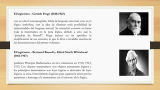 El logicismo - Gottlob Frege (1848-1925)
con su obra Conceptografía, habla de lenguaje universal, esto es, la
lógica simbólica, con la idea de eliminar toda posibilidad de
malentendido del lenguaje natural. Su intención consiste en basar
toda la matemática en la pura lógica, debido a esto sale la
“paradoja de Russell”. Frege incluye en un apéndice la
modificación de sus axiomas, lo que lo lleva a invalidar muchas de
las demostraciones del primer volumen.
El logicismo - Bertrand Russell y Alfred North Whitehead
(1861-1947)
publican Principia Mathematica en tres volúmenes en 1910, 1912,
1913. Los objetos matemáticos son objetos puramente lógicos y
los principios matemáticos son leyes lógicas o derivados de leyes
lógicas, se crea el movimiento logicista para superar la crisis por las
paradojas y Sumerge a la matemática en el universo de la lógica.
 
