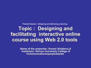 Themed Session:  Designing and delivering e-learning   Topic :  Designing and facilitating  interactive online course using Web 2.0 tools   Name of the presenter: Kwami Ahiabenu,II   Institution: African University College of Communications/penplusbytes  