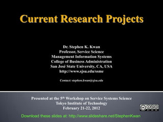 Current Research Projects

                      Dr. Stephen K. Kwan
                    Professor, Service Science
               Management Information Systems
               College of Business Administration
               San José State University, CA, USA
                    http://www.sjsu.edu/ssme

                    Contact: stephen.kwan@sjsu.edu




     Presented at the 5th Workshop on Service Systems Science
                   Tokyo Institute of Technology
                        February 21-22, 2012
Download these slides at: http://www.slideshare.net/StephenKwan
 