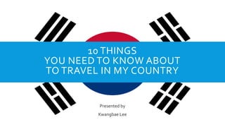 10 THINGS
YOU NEED TO KNOW ABOUT
TO TRAVEL IN MY COUNTRY
Presented by
Kwangbae Lee
 