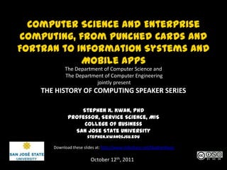 Computer Science and Enterprise Computing, from Punched Cards and Fortran to Information Systems and Mobile Apps The Department of Computer Science and  The Department of Computer Engineering  jointly present THE HISTORY OF COMPUTING SPEAKER SERIES Stephen K. Kwan, PhD Professor, Service Science, MIS College of Business San Jose State University stephen.kwan@sjsu.edu Download these slides at: http://www.slideshare.net/StephenKwan October 12th, 2011 