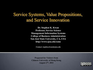 Service Systems, Value Propositions, and Service Innovation Dr. Stephen K. Kwan Professor, Service Science Management Information Systems College of Business Administration San José State University, CA, USA http://www.sjsu.edu/ssme Contact: stephen.kwan@sjsu.edu Prepared for Visitors from  Chinese University of Hong Kong August 2nd, 2011 