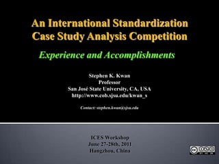 An International Standardization Case Study Analysis Competition Experience and Accomplishments Stephen K. Kwan Professor San José State University, CA, USA http://www.cob.sjsu.edu/kwan_s Contact: stephen.kwan@sjsu.edu ICES Workshop June 27-28th, 2011Hangzhou, China 