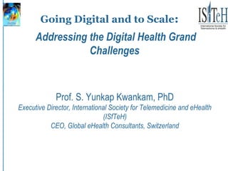 Going Digital and to Scale:
Prof. S. Yunkap Kwankam, PhD
Executive Director, International Society for Telemedicine and eHealth
(ISfTeH)
CEO, Global eHealth Consultants, Switzerland
Addressing the Digital Health Grand
Challenges
 