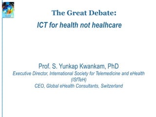 The Great Debate:
Prof. S. Yunkap Kwankam, PhD
Executive Director, International Society for Telemedicine and eHealth
(ISfTeH)
CEO, Global eHealth Consultants, Switzerland
ICT for health not healhcare
 