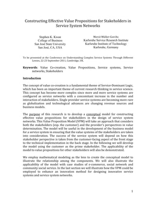 Constructing	
  Effective	
  Value	
  Propositions	
  for	
  Stakeholders	
  in	
  
                            Service	
  System	
  Networks	
  
	
  
	
  
                  Stephen K. Kwan                                                    Mercè	
  Müller-­‐Gorchs	
  
                 College of Business                                          Karlsruhe Service Research Institute
               San José State University                                       Karlsruhe Institute of Technology
                 San José, CA, USA                                                   Karlsruhe, Germany

	
  
To	
   be	
   presented	
   at	
   the	
   Conference	
   on	
   Understanding	
   Complex	
   Service	
   Systems	
   Through	
   Different	
  
               Lenses,	
  22-­‐23	
  September	
  2011,	
  Cambridge,	
  UK.	
  
	
  
Keywords:	
   Value	
   Co-­‐creation,	
   Value	
   Propositions,	
   Service	
   systems,	
   Service	
  
              networks,	
  Stakeholders	
  
	
  
Introduction	
  
	
  
The	
  concept	
  of	
  value	
  co-­‐creation	
  is	
  a	
  fundamental	
  theme	
  of	
  Service-­‐Dominant	
  Logic,	
  
which	
  has	
  been	
  an	
  important	
  theme	
  of	
  current	
  research	
  thinking	
  in	
  service	
  science.	
  
This	
   concept	
   has	
   become	
   more	
   complex	
   since	
   more	
   and	
   more	
   service	
   systems	
   are	
  
configured	
   as	
   service	
   networks	
   with	
   a	
   concomitant	
   increase	
   in	
   the	
   number	
   and	
  
interaction	
  of	
  stakeholders.	
  Single	
  provider	
  service	
  systems	
  are	
  becoming	
  more	
  rare	
  
as	
   globalization	
   and	
   technological	
   advances	
   are	
   changing	
   revenue	
   sources	
   and	
  
business	
  models.	
  
	
  
The	
   purpose	
   of	
   this	
   research	
   is	
   to	
   develop	
   a	
   conceptual	
   model	
   for	
   constructing	
  
effective	
   value	
   propositions	
   for	
   stakeholders	
   in	
   the	
   design	
   of	
   service	
   system	
  
networks.	
  This	
  Value	
  Proposition	
  Model	
  (VPM)	
  will	
  take	
  an	
  approach	
  that	
  considers	
  
both	
  the	
  stakeholders	
  (esp.	
  the	
  customer)	
  and	
  the	
  provider’s	
  perspectives	
  in	
  value	
  
determination.	
  The	
  model	
  will	
  be	
  useful	
  in	
  the	
  development	
  of	
  the	
  business	
  model	
  
for	
  a	
  service	
  system	
  in	
  ensuring	
  that	
  the	
  value	
  systems	
  of	
  the	
  stakeholders	
  are	
  taken	
  
into	
   consideration.	
   The	
   success	
   of	
   the	
   service	
   system	
   will	
   depend	
   on	
   how	
   this	
  
stakeholder	
  perspective	
  is	
  taken	
  from	
  the	
  customer-­‐facing	
  aspect	
  of	
  the	
  front	
  stage	
  
to	
  the	
  technical	
  implementation	
  in	
  the	
  back	
  stage.	
  In	
  the	
  following	
  we	
  will	
  develop	
  
the	
   model	
   using	
   the	
   customer	
   as	
   the	
   prime	
   stakeholder.	
   The	
   applicability	
   of	
   the	
  
model	
  to	
  value	
  propositions	
  for	
  other	
  stakeholders	
  will	
  also	
  be	
  demonstrated.	
  
	
  
We	
   employ	
   mathematical	
   modeling	
   as	
   the	
   lens	
   to	
   create	
   the	
   conceptual	
   model	
   to	
  
illustrate	
   the	
   relationship	
   among	
   the	
   components.	
   We	
   will	
   also	
   illustrate	
   the	
  
applicability	
   of	
   the	
   model	
   with	
   case	
   studies	
   of	
   e-­‐commerce,	
   social	
   network	
   and	
  
community	
  social	
  service.	
  In	
  the	
  last	
  section	
  we	
  will	
  illustrate	
  how	
  the	
  VPM	
  could	
  be	
  
employed	
   to	
   enhance	
   an	
   innovation	
   method	
   for	
   designing	
   innovative	
   service	
  
systems	
  and	
  service	
  system	
  networks.	
  




	
                                                                                                                                           1	
  
 
