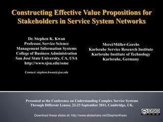 Constructing Effective Value Propositions for Stakeholders in Service System Networks Dr. Stephen K. Kwan Professor, Service Science Management Information Systems College of Business Administration San José State University, CA, USA http://www.sjsu.edu/ssme Contact: stephen.kwan@sjsu.edu MercèMüller-Gorchs Karlsruhe Service Research Institute Karlsruhe Institute of Technology Karlsruhe, Germany Presented at the Conference on Understanding Complex Service Systems Through Different Lenses, 22-23 September 2011, Cambridge, UK. Download these slides at: http://www.slideshare.net/StephenKwan 