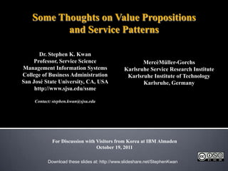Some Thoughts on Value Propositions and Service Patterns Dr. Stephen K. Kwan Professor, Service Science Management Information Systems College of Business Administration San José State University, CA, USA http://www.sjsu.edu/ssme Contact: stephen.kwan@sjsu.edu MercèMüller-Gorchs Karlsruhe Service Research Institute Karlsruhe Institute of Technology Karlsruhe, Germany For Discussion with Visitors from Korea at IBM Almaden October 19, 2011 Download these slides at: http://www.slideshare.net/StephenKwan 