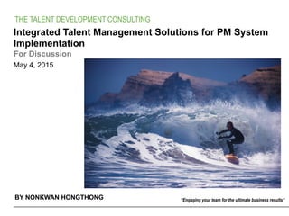 BY NONKWAN HONGTHONG
THE TALENT DEVELOPMENT CONSULTING
May 4, 2015
Integrated Talent Management Solutions for PM System
Implementation
For Discussion
“Engaging your team for the ultimate business results”
 