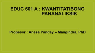 EDUC 601 A : KWANTITATIBONG
PANANALIKSIK
Propesor : Anesa Panday – Mangindra, PhD
 