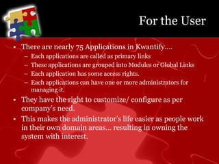 For the UserThere are nearly 75 Applications in Kwantify….Each applications are called as primary linksThese applications are grouped into Modules or Global LinksEach application has some access rights.Each applications can have one or more administrators for managing it.They have the right to customize/ configure as per company’s need.This makes the administrator’s life easier as people work in their own domain areas… resulting in owning the system with interest.