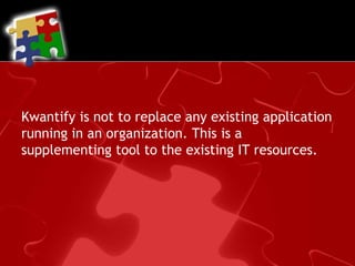Kwantify is not to replace any existing application running in an organization. This is a supplementing tool to the existing IT resources.