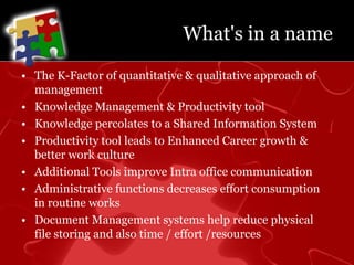 What's in a nameThe K-Factor of quantitative & qualitative approach of managementKnowledge Management & Productivity toolKnowledge percolates to a Shared Information SystemProductivity tool leads to Enhanced Career growth & better work cultureAdditional Tools improve Intra office communicationAdministrative functions decreases effort consumption in routine worksDocument Management systems help reduce physical file storing and also time / effort /resources