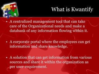 What is KwantifyA centralized management tool that can take care of the Organizational needs and make a databank of any information flowing within it. A corporate portal where the employees can get information and share knowledge. A solution that can get information from various sources and share it within the organization as per user-requirement.
