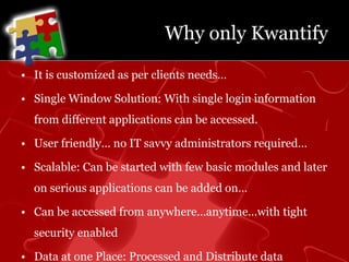 Why only KwantifyIt is customized as per clients needs…Single Window Solution: With single login information from different applications can be accessed.User friendly… no IT savvy administrators required…Scalable: Can be started with few basic modules and later on serious applications can be added on…Can be accessed from anywhere…anytime…with tight security enabledData at one Place: Processed and Distribute data