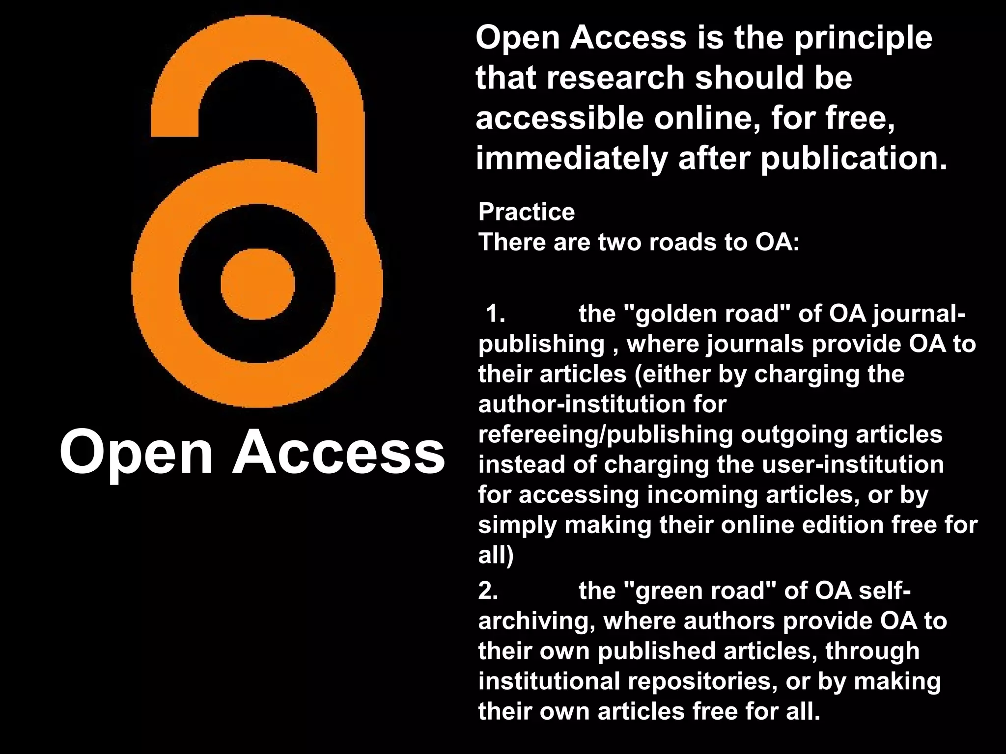 Open Access is the principle
              that research should be
              accessible online, for free,
              immediately after publication.
              Practice
              There are two roads to OA:

               1.       the "golden road" of OA journal-
              publishing , where journals provide OA to
              their articles (either by charging the
              author-institution for

Open Access   refereeing/publishing outgoing articles
              instead of charging the user-institution
              for accessing incoming articles, or by
              simply making their online edition free for
              all)
              2.        the "green road" of OA self-
              archiving, where authors provide OA to
              their own published articles, through
              institutional repositories, or by making
              their own articles free for all.
 