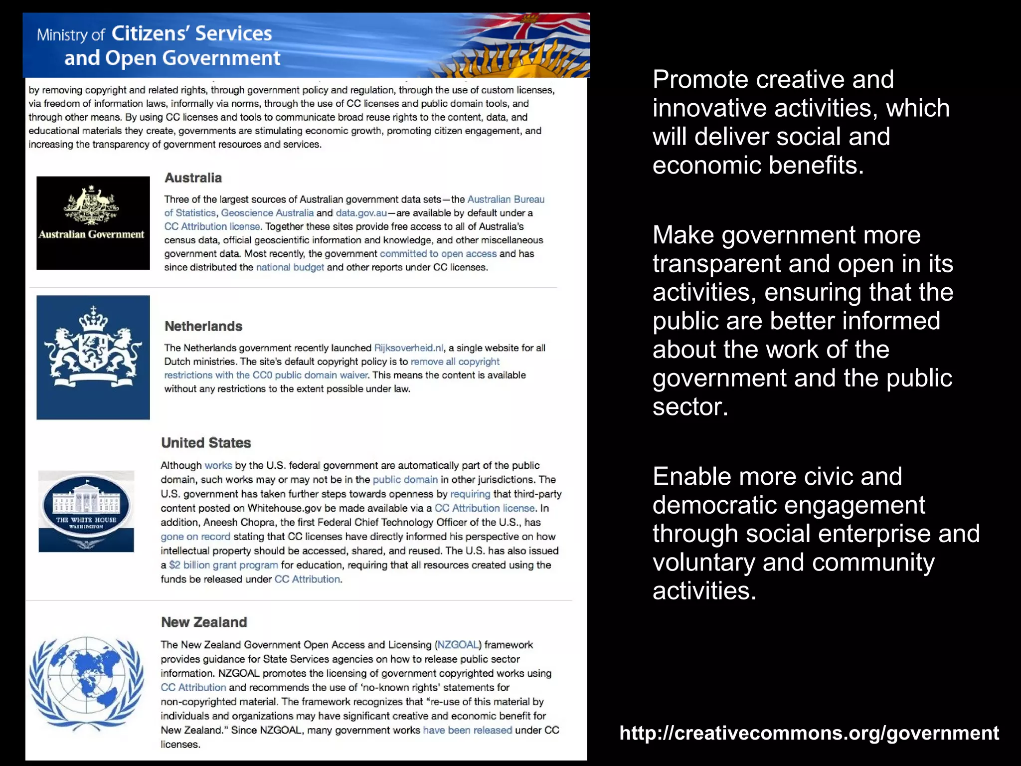 Open Government
                     Promote creative and
                     innovative activities, which
                     will deliver social and
                     economic benefits.

                     Make government more
                     transparent and open in its
                     activities, ensuring that the
                     public are better informed
                     about the work of the
                     government and the public
                     sector.

                     Enable more civic and
                     democratic engagement
                     through social enterprise and
                     voluntary and community
                     activities.




                  http://creativecommons.org/government
 