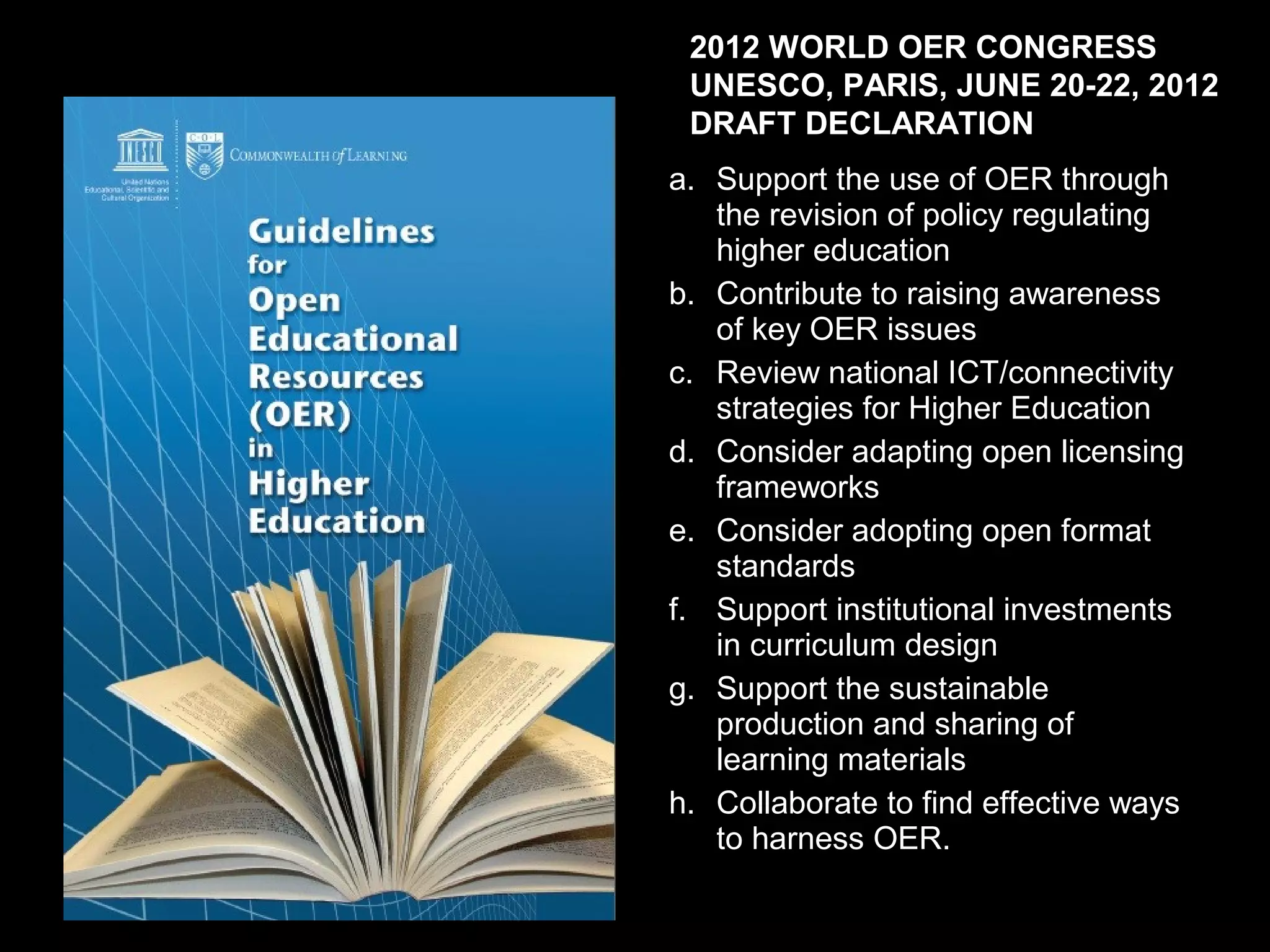 2012 WORLD OER CONGRESS
 UNESCO, PARIS, JUNE 20-22, 2012
 DRAFT DECLARATION
a. Support the use of OER through
   the revision of policy regulating
   higher education
b. Contribute to raising awareness
   of key OER issues
c. Review national ICT/connectivity
   strategies for Higher Education
d. Consider adapting open licensing
   frameworks
e. Consider adopting open format
   standards
f. Support institutional investments
   in curriculum design
g. Support the sustainable
   production and sharing of
   learning materials
h. Collaborate to find effective ways
   to harness OER.
 