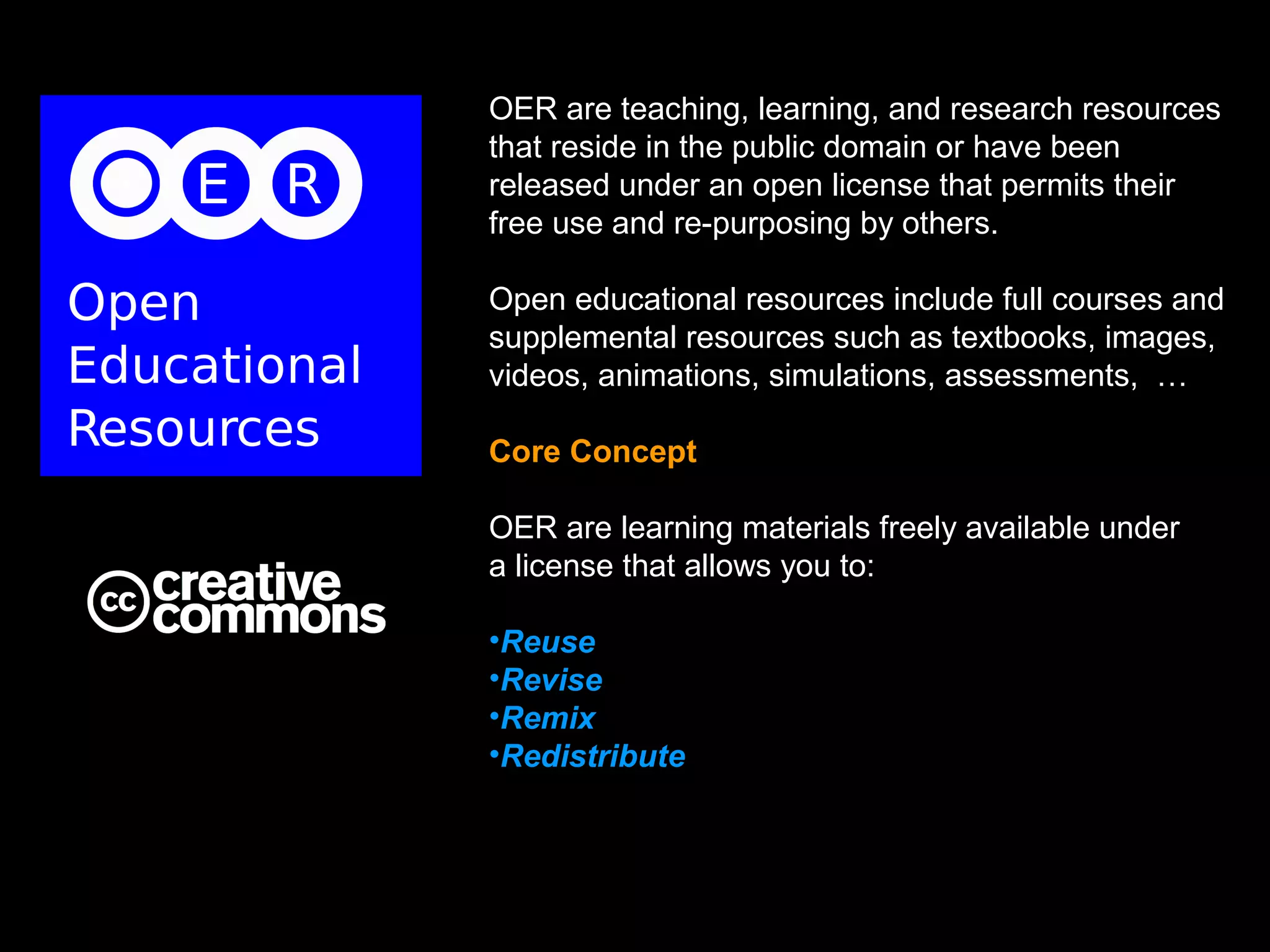 OER are teaching, learning, and research resources
that reside in the public domain or have been
released under an open license that permits their
free use and re-purposing by others.

Open educational resources include full courses and
supplemental resources such as textbooks, images,
videos, animations, simulations, assessments, …

Core Concept

OER are learning materials freely available under
a license that allows you to:

•Reuse
•Revise
•Remix
•Redistribute
 