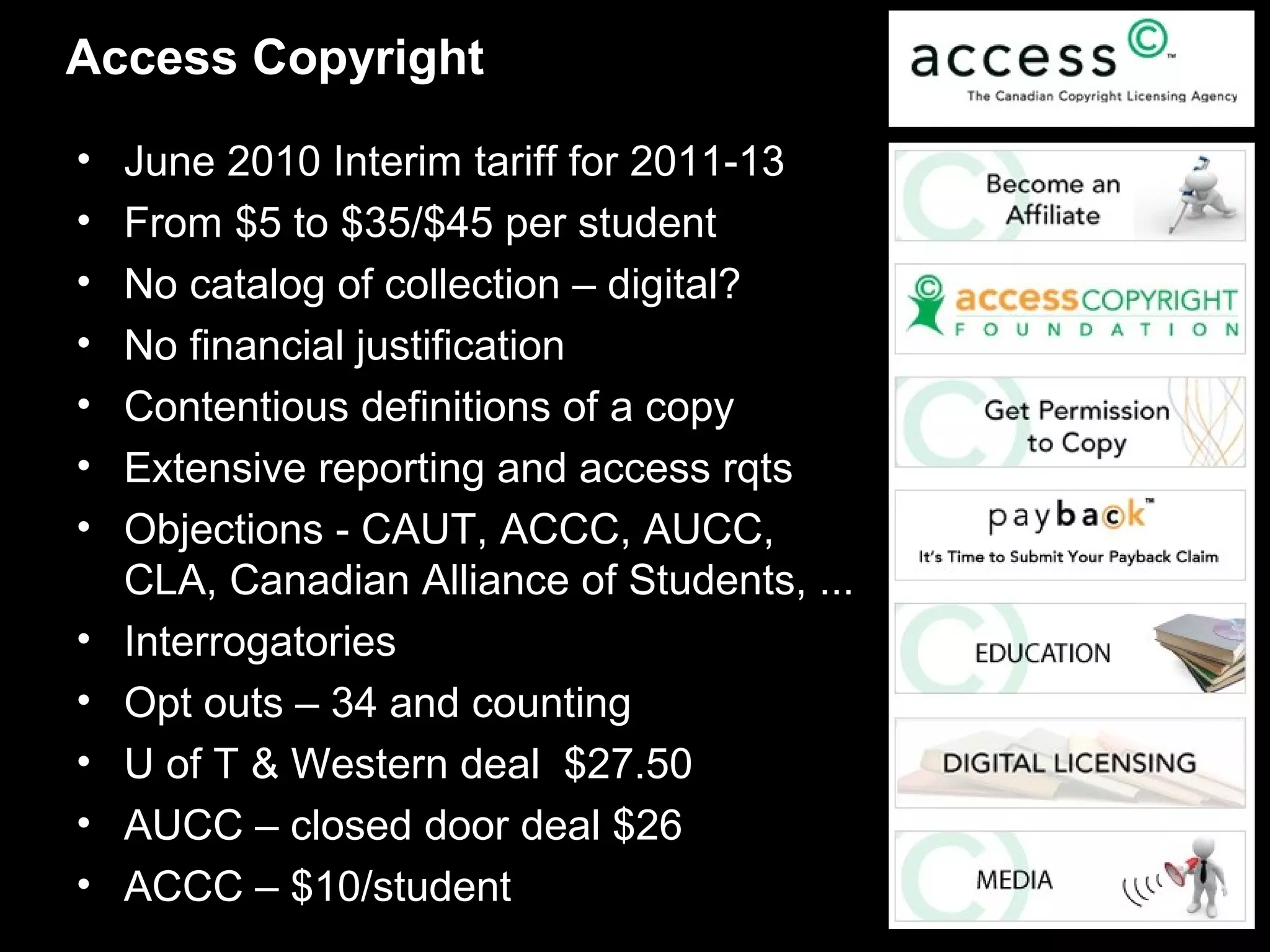 Access Copyright

•   June 2010 Interim tariff for 2011-13
•   From $5 to $35/$45 per student
•   No catalog of collection – digital?
•   No financial justification
•   Contentious definitions of a copy
•   Extensive reporting and access rqts
•   Objections - CAUT, ACCC, AUCC,
    CLA, Canadian Alliance of Students, ...
•   Interrogatories
•   Opt outs – 34 and counting
•   U of T & Western deal $27.50
•   AUCC – closed door deal $26
•   ACCC – $10/student
 