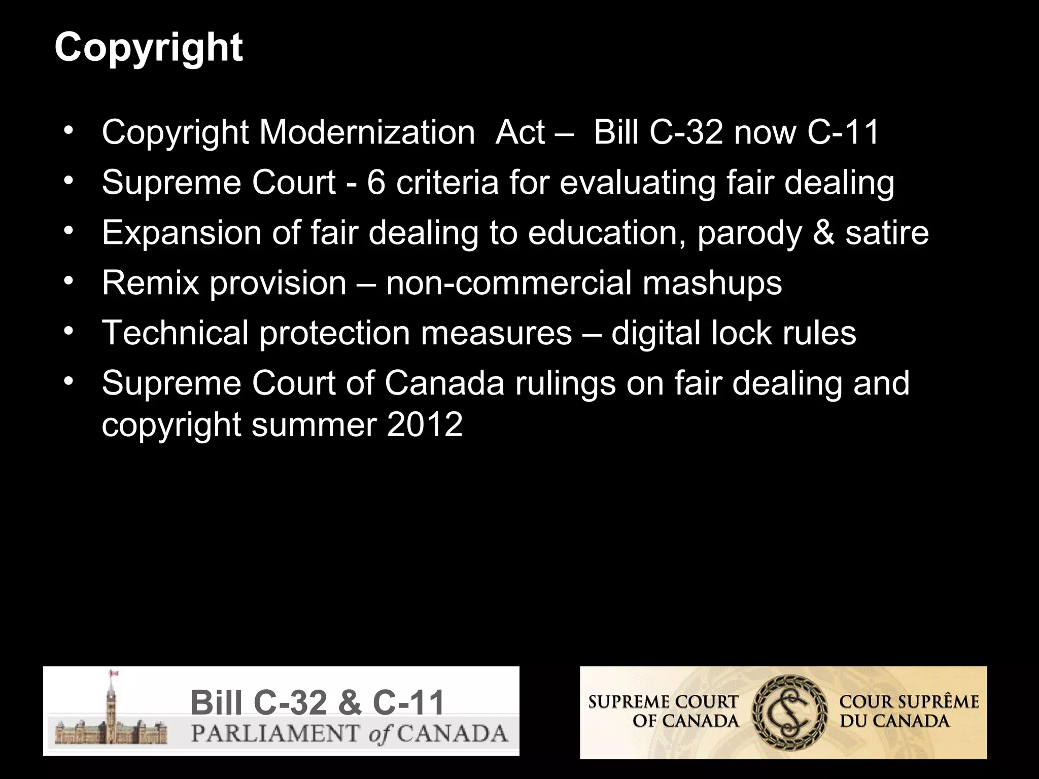 Copyright

•   Copyright Modernization Act – Bill C-32 now C-11
•   Supreme Court - 6 criteria for evaluating fair dealing
•   Expansion of fair dealing to education, parody & satire
•   Remix provision – non-commercial mashups
•   Technical protection measures – digital lock rules
•   Supreme Court of Canada rulings on fair dealing and
    copyright summer 2012




         Bill C-32 & C-11
 