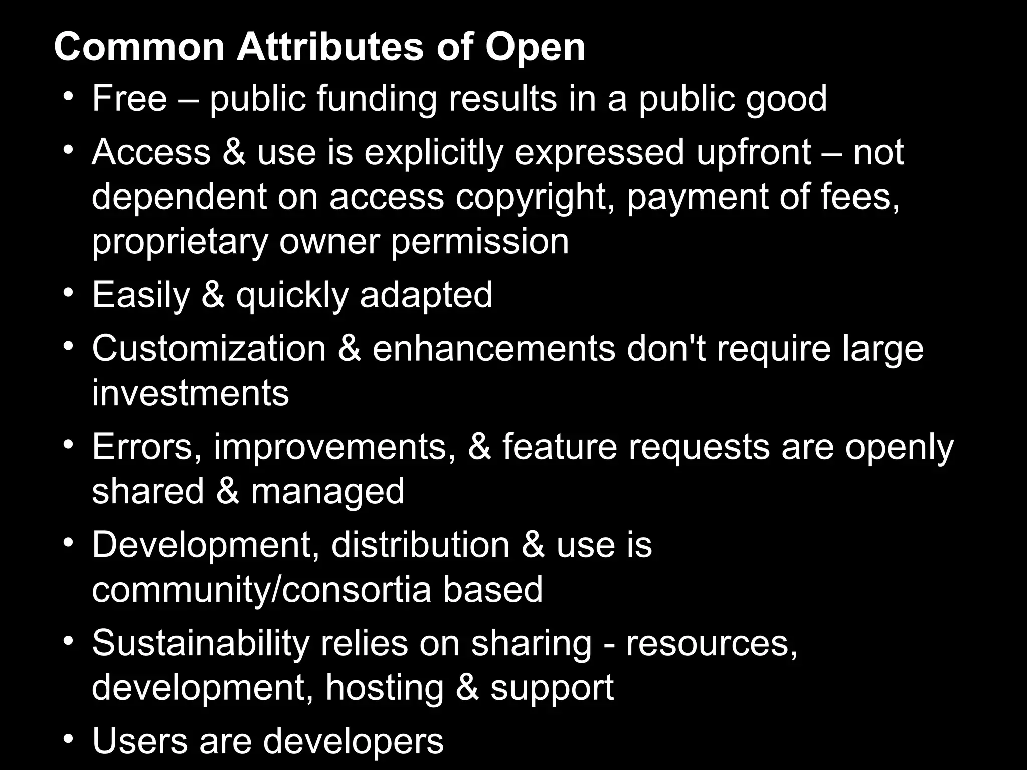 Common Attributes of Open
• Free – public funding results in a public good
• Access & use is explicitly expressed upfront – not
  dependent on access copyright, payment of fees,
  proprietary owner permission
• Easily & quickly adapted
• Customization & enhancements don't require large
  investments
• Errors, improvements, & feature requests are openly
  shared & managed
• Development, distribution & use is
  community/consortia based
• Sustainability relies on sharing - resources,
  development, hosting & support
• Users are developers
 