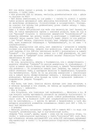 NIC nie można ruszyć z posad, to opoka - nieruchoma, nieskończona,
wieczna. I tylko taka.
- Ale przecież COŚ to zmiana, ewolucja, przekształcanie się - gdzie
tu miejsce na NIC?
- NIC można zdefiniować, to już padło - i należy to zrobić. I należy
takie pojęcie wprowadzić jako absolutną konieczność do Fizyki. Oraz
do wszelkiego pojmowania, filozoficznego w szczególności. Dlatego,
że inaczej nie byłoby tak podkreślanej przez ciebie zmiany - tego,
co uznajesz za zmianę.
Samo i w sobie COŚ przecież nie może się zmienić, bo jak? Zauważ, że
COŚ, że takie maksymalnie ogólne i szerokie pojęcie, mimo że się w
nim "wyczuwa" fizyczne (i konieczne) wewnętrzne "rozdrobnienie" na
elementy składowe (po prostu trudno to postrzegać i traktować jako
jedność; obraz zawsze jest "ziarnisty", nawet jeżeli to się pomija)
- ten "stan" świata, logicznie biorąc, jest jedynką oraz jednością.
COŚ, mimo elementów składowych i "pokawałkowania", to to samo - w
nieskończoność.
Jedynka, analogicznie jak zero, jest jednością - przecież w jedynkę
niczego nie wciśniesz, jedynki nie podzielisz. Samo dla siebie COŚ
jest jedynką. O ile COŚ nie odniesiesz do NIC i pozostaniesz w ramach
"czegoś" - to, przyznasz, nie możesz nic o COŚ powiedzieć, bo jak?
Jak wpiszesz w "jedynkę" (oraz jedność) zmianę? Podzielisz "coś" bez
odniesienia do tła?
- Ułamki i tak dalej.
- No nie, przyjacielu, mówimy o fundamencie, nie o skomplikowaniu -
wszelkie składowe "jedynki" to poziom wewnętrzny (i rozbudowany). I
tylko w ramach zbioru możesz tak definiować, w ramach "wszechświata"
czy podobnie... To oczywiście zawsze jest jedynka, np. kamień - tak
sobie określasz fakt, a następnie dzielisz w zapamiętaniu fizycznie
czy matematycznie. Tylko że to są poziomy wewnętrzne i zawierające
się w ramach mocno skomplikowanego zakresu, i dlatego poddające się
podziałowi. Natomiast w/na brzegu są tylko i wyłącznie jednostki -
niepodzielne jedynki "czegoś".
- Może.
- Nie może, tak jest. Granica zbioru dlatego jest jego skrajnym, a
w efekcie wyraźnym w tle stanem, że tworzą go najmniejsze elementy
tego zbioru - jednostki.
- Nie w fizyce.
- Ale Fizycznie, ale logicznie jak najbardziej... Mniejsza o to. W
tym miejscu należy wprowadzić, ponownie na zasadzie konieczności (i
to absolutnej konieczności), tak przez ciebie podkreślaną zmianę -
czyli ruch. Bo w Kosmosie ruch jest oczywistością-i-koniecznością,
nie ma zatrzymania... I wynika to wprost i bezpośrednio z tych dwu
wstępnie przyjętych elementów rozumowania. Jeżeli jest NIC i COŚ, to
musi być zmiana-ruch.
- Z powodu?
- Banalne, proste, naturalne: jedynka COŚ w ramach NIC - to musi się
"osuwać", przemieszczać, być w nie-skończonym ruchu.
Jedynka "się osuwa", spada, opada - znów nie ma znaczenia słowo, tu
chodzi o jednoznacznie wynikający z faktu "istnienia" NIC ruch. Musi
być w Kosmosie zmiana, ponieważ NIC nie może COŚ zatrzymać, wyhamować
czy ograniczyć w ruchu - i to potencjalnie (logicznie) nieskończonego
ruchu.
11
 