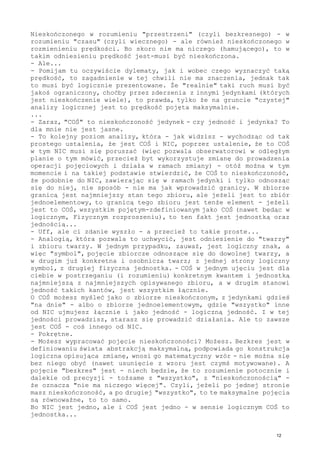 Nieskończonego w rozumieniu "przestrzeni" (czyli bezkresnego) - w
rozumieniu "czasu" (czyli wiecznego) - ale również nieskończonego w
rozmienieniu prędkości. Bo skoro nie ma niczego (hamującego), to w
takim odniesieniu prędkość jest-musi być nieskończona.
- Ale...
- Pomijam tu oczywiście dylematy, jak i wobec czego wyznaczyć taką
prędkość, to zagadnienie w tej chwili nie ma znaczenia, jednak tak
to musi być logicznie prezentowane. Że "realnie" taki ruch musi być
jakoś ograniczony, choćby przez zderzenia z innymi jedynkami (których
jest nieskończenie wiele), to prawda, tylko że na gruncie "czystej"
analizy logicznej jest to prędkość pojęta maksymalnie.
...
- Zaraz, "COŚ" to nieskończoność jedynek - czy jedność i jedynka? To
dla mnie nie jest jasne.
- To kolejny poziom analizy, która - jak widzisz - wychodząc od tak
prostego ustalenia, że jest COŚ i NIC, poprzez ustalenie, że to COŚ
w tym NIC musi się poruszać (więc pozwala obserwatorowi w odległym
planie o tym mówić, przecież byt wykorzystuje zmianę do prowadzenia
operacji pojęciowych i działa w ramach zmiany) - otóż można w tym
momencie i na takiej podstawie stwierdzić, że COŚ to nieskończoność,
że podobnie do NIC, zawierając się w ramach jedynki i tylko odnosząc
się do niej, nie sposób - nie ma jak wprowadzić granicy. W zbiorze
granicą jest najmniejszy stan tego zbioru, ale jeżeli jest to zbiór
jednoelementowy, to granicą tego zbioru jest tenże element - jeżeli
jest to COŚ, wszystkim pojętym-zdefiniowanym jako COŚ (nawet będąc w
logicznym, Fizycznym rozproszeniu), to ten fakt jest jednostką oraz
jednością...
- Uff, ale ci zdanie wyszło - a przecież to takie proste...
- Analogią, która pozwala to uchwycić, jest odniesienie do "twarzy"
i zbioru twarzy. W jednym przypadku, zauważ, jest logiczny znak, a
więc "symbol", pojęcie zbiorcze odnoszące się do dowolnej twarzy, a
w drugim już konkretna i osobnicza twarz; z jednej strony logiczny
symbol, z drugiej fizyczna jednostka. - COŚ w jednym ujęciu jest dla
ciebie w postrzeganiu (i rozumieniu) konkretnym kwantem i jednostką
najmniejszą z najmniejszych opisywanego zbioru, a w drugim stanowi
jedność takich kantów, jest wszystkim łącznie.
O COŚ możesz myśleć jako o zbiorze nieskończonym, z jedynkami gdzieś
"na dnie" - albo o zbiorze jednoelementowym, gdzie "wszystko" inne
od NIC ujmujesz łącznie i jako jedność - logiczną jedność. I w tej
jedności prowadzisz, starasz się prowadzić działania. Ale to zawsze
jest COŚ - coś innego od NIC.
- Pokrętne.
- Możesz wypracować pojęcie nieskończoności? Możesz. Bezkres jest w
definiowaniu świata abstrakcją maksymalną, podpowiada go konstrukcja
logiczna opisująca zmianę, wnosi go matematyczny wzór - nie można się
bez niego obyć (nawet usunięcie z wzoru jest czymś motywowane). A
pojęcie "bezkres" jest - niech będzie, że to rozumienie potocznie i
dalekie od precyzji - tożsame z "wszystko", z "nieskończonością" -
że oznacza "nie ma niczego więcej". Czyli, jeżeli po jednej stronie
masz nieskończoność, a po drugiej "wszystko", to te maksymalne pojęcia
są równoważne, to to samo.
Bo NIC jest jedno, ale i COŚ jest jedno - w sensie logicznym COŚ to
jednostka...
12
 