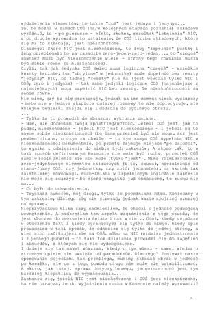 wydzielenia elementów, to takie "coś" jest jednym i jedynym...
To, że można w ramach COŚ (na/w kolejnych etapach poznania) składowe
wyróżnić, to - po pierwsze - efekt, skutek, rezultat "istnienia" NIC,
a po drugie wprowadza to ustalenie, że COŚ liczbą składowych, które
się na to składają, jest nieskończone.
Dlaczego? Skoro NIC jest nieskończone, to żeby "zapełnić" pustkę i
żeby przebiegało to na zasadzie zero-jeden-zero-jeden..., to "czegoś"
również musi być nieskończenie wiele - strony tego równania muszą
być sobie równe (i nieskończone).
Czyli, tak jak jedynka COŚ (więc suma logiczna "czegoś" - wszelkie
kwanty łącznie, tu: "zbrylone" w jednostkę) może dopełnić bez reszty
"jedynkę" NIC, bo żadnej "reszty" nie ma (jest wówczas tylko NIC i
COŚ, zero i jedynka) - tak samo jedynki logiczne COŚ (najmniejsze z
najmniejszych) mogą zapełnić NIC bez reszty. Te nieskończoności są
sobie równe.
Nie wiem, czy to cię przekonuje, jednak na ten moment niech wystarczy
- może nie w jednym akapicie dalszej rozmowy to się doprecyzuje, ale
kolejne cegiełki znajdą się i dodadzą do ogólnego obrazu.
...
- Tylko że to prowadzi do absurdu, wyklucza zmianę.
- Nie, ale doceniam twoją spostrzegawczość. Jeżeli COŚ jest, jak to
padło, nieskończone - jeżeli NIC jest nieskończone - i jeżeli są to
równe sobie nieskończoności (bo inne przecież być nie mogą, acz jest
pewien niuans, o czym za chwilę) - to tym samym COŚ wypełnia NIC w
nieskończoności dokumentnie, po prostu zajmuje miejsce "po całości",
to wynika z odniesienia do siebie tych zakresów. A skoro tak, to w
taki sposób definiowanym Kosmosie nie może być ruchu, przecież COŚ
samo w sobie zmienić się nie może (tylko "jest"). Mimo rozmieszczenia
zero-jedynkowego elementów składowych (i to, zauważ, niezależnie od
stanu-formy COŚ, czy jednostka, czy zbiór jednostek), na skutek tak
zaistniałej równowagi, ruch-zmiana w zapełnionym logicznie zakresie
nie może się zdarzyć - bo skoro wszystko już obsadzone, to ruchu nie
ma...
- Co było do udowodnienia.
- Tryskasz humorem, mój drogi, tylko że popełniasz błąd. Konieczny w
tym zakresie, dlatego się nie stresuj, jednak warto spojrzeć szerzej
na sprawę.
Nieprzypadkowo kilka razy nadmieniłem, że chodzi o jedność podwojoną
wewnętrznie. A podkreślam ten aspekt zagadnienia z tego powodu, że
jest kluczem do zrozumienia świata i nas w nim... Otóż, kiedy ustalasz
w otoczeniu fakt i kiedy ograniczysz się tylko do niego, kiedy opis
prowadzisz w taki sposób, że odnosisz się tylko do jednej strony, a
więc albo zafiksujesz się na COŚ, albo na NIC (widzisz jednostronnie
i z jednego punktu) - to taki tok działania prowadzi cię do zapętleń
i absurdów, z których się nie wydobędziesz.
I dzieje się tak nawet wówczas, kiedy o tym wiesz - nawet wiedza o
stronnym opisie nie uwalnia od paradoksów. Dlaczego? Ponieważ nasze
operowanie pojęciami tak przebiega, musimy składać obraz w jedność
po kawałku, ale on z tego powodu długo nie może się ustabilizować.
A skoro, jak tutaj, sprawa dotyczy brzegu, jednoznaczność jest tym
bardziej kłopotliwą do wypracowania...
Zastanów się, jeżeli NIC jest nieskończone i COŚ jest nieskończone,
to nie oznacza, że do wyjaśnienia ruchu w Kosmosie należy wprowadzić
14
 