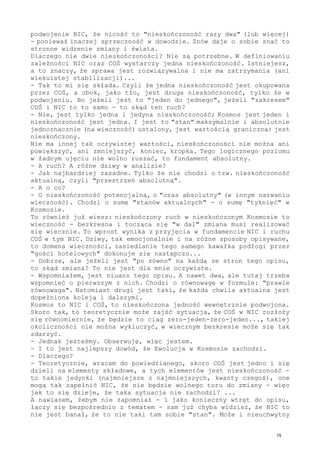 podwojenie NIC, że nicość to "nieskończoność razy dwa" (lub więcej)
- ponieważ inaczej sprzeczność w dowodzie. Znów daje o sobie znać to
stronne widzenie zmiany i świata.
Dlaczego nie dwie nieskończoności? Nie są potrzebne. W definiowaniu
zależności NIC oraz COŚ wystarczy jedna nieskończoność. Istniejesz,
a to znaczy, że sprawa jest rozwiązywalna i nie ma zatrzymania (ani
wiekuistej stabilizacji)...
- Tak to mi się składa. Czyli że jedna nieskończoność jest okupowana
przez COŚ, a obok, jako tło, jest druga nieskończoność, tylko że w
podwojeniu. Bo jeżeli jest to "jeden do jednego", jeżeli "zakresem"
COŚ i NIC to to samo - to skąd ten ruch?
- Nie, jest tylko jedna i jedyna nieskończoność; Kosmos jest jeden i
nieskończoność jest jedna. I jest to "stan" maksymalnie i absolutnie
jednoznacznie (na wieczność) ustalony, jest wartością graniczną: jest
nieskończony.
Nie ma innej tak oczywistej wartości, nieskończoności nie można ani
powiększyć, ani zmniejszyć, koniec, kropka. Tego logicznego poziomu
w żadnym ujęciu nie wolno ruszać, to fundament absolutny.
- A ruch? A różne dziwy w analizie?
- Jak najbardziej zasadne. Tylko że nie chodzi o tzw. nieskończoność
aktualną, czyli "przestrzeń absolutną".
- A o co?
- O nieskończoność potencjalną, o "czas absolutny" (w innym nazwaniu
wieczność). Chodzi o sumę "stanów aktualnych" - o sumę "tyknięć" w
Kosmosie.
To również już wiesz: nieskończony ruch w nieskończonym Kosmosie to
wieczność - bezkresna i tocząca się "w dal" zmiana musi realizować
się wiecznie. To wprost wynika z przyjęcia w fundamencie NIC i ruchu
COŚ w tym NIC. Dziwy, tak emocjonalnie i na różne sposoby opisywane,
to domena wieczności, zasiedlanie tego samego kawałka podłogi przez
"gości hotelowych" dokonuje się następczo...
- Dobrze, ale jeżeli jest "po równo" na każdą ze stron tego opisu,
to skąd zmiana? To nie jest dla mnie oczywiste.
- Wspomniałem, jest niuans tego opisu. A nawet dwa, ale tutaj trzeba
wspomnieć o pierwszym z nich. Chodzi o równowagę w formule: "prawie
równowaga". Natomiast drugi jest taki, że każda chwila aktualna jest
dopełniona koleją i dalszymi.
Kosmos to NIC i COŚ, to nieskończona jedność wewnętrznie podwojona.
Skoro tak, to teoretycznie może zajść sytuacja, że COŚ w NIC rozłoży
się równomiernie, że będzie to ciąg zero-jeden-zero-jeden..., takiej
okoliczności nie można wykluczyć, w wiecznym bezkresie może się tak
zdarzyć.
- Jednak jesteśmy. Obserwuję, więc jestem.
- I to jest najlepszy dowód, że Ewolucja w Kosmosie zachodzi.
- Dlaczego?
- Teoretycznie, wracam do powiedzianego, skoro COŚ jest jedno i się
dzieli na elementy składowe, a tych elementów jest nieskończoność -
to takie jedynki (najmniejsze z najmniejszych, kwanty czegoś), one
mogą tak zapełnić NIC, że nie będzie wolnego toru do zmiany - więc
jak to się dzieje, że taka sytuacja nie zachodzi? ...
A nawiasem, żebym nie zapomniał - i jako konieczny wtręt do opisu,
łączy się bezpośrednio z tematem - sam już chyba widzisz, że NIC to
nie jest banał, że to nie taki tam sobie "stan". Może i nieuchwytny
15
 