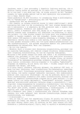 językowo, może i jest potrzebny i dopełnia logiczną analizę, ale w
gruncie rzeczy można go pominąć, bo to takie nic... Sam dostrzegasz,
że to nie jest i nie może być tak, że kiedy wrzucić do NIC "grudkę"
czegoś, to taka grudka gdzieś tam (w dal) spokojnie się przemieści -
nic z tego. Wielki błąd.
Takie podejście do NIC (nicości) to zasadniczy błąd w postrzeganiu,
NIC to "dynamiczny" - destrukcyjny dla COŚ "obszar".
- Dynamiczny? NIC ma własności?
- Nie chwytaj za słówka, przecież muszę to jakoś zdefiniować i ubrać
w pojęcia, bez tego nie ma zrozumienia. NIC jest stanem dynamicznym,
ale w odniesieniu i w odwołaniu do COŚ, przecież samo z siebie jest
niedefiniowalne. Podobnie jak jedność COŚ.
Czyli, jeżeli w Kosmosie jest COŚ, dajmy na to "zbrylone" (w chwili
obecnej powodu tego zsumowania się jednostek nie podnoszę, to dalej
się pojawi) - to taka bryłka czegoś nie tylko musi się przemieszczać
szybko (i bardzo szybko), ale też rozpadać. Powód, pytasz o powód?
Otóż jeżeli COŚ zawiera w sobie elementy składowe, a z każdej twojej
obserwacji świata (czy siebie w nim) wynika, że COŚ jest złożeniem -
to taka grudka wrzucona w NIC, ona nie tylko będzie przemieszczać się
"do nieskończoności", ale przede wszystkim będzie się jednocześnie
degradowała do składników. Musi się rozpadać.
- Bo nic nie hamuje.
- Właśnie. Ruch w nicości jest konieczną oczywistością, ponieważ nie
ma czynnika hamującego, ale również rozpad struktury skomplikowanej
jest oczywistą koniecznością, bo nie ma czynnika hamującego.
Wrzucona w NIC gruda czegoś nie może tak sobie i do nieskończoności
oddalać się, ponieważ to nie jest obojętne oraz pomijalne otoczenie
- nicość to "czynnik" zasadniczy, który tę grudkę niszy, po prostu
"rozdrabnia" do maksymalnie prostego elementu. Wszystko złożone musi
się w takiej nicościowej okolicy rozpadać (i to szybko, "wybuchowo"),
rozpadać do momentu, że już dalej nie może. - Grudka czegoś może się
rozpadać tak długo, jak może.
A to przy okazji załatwia logiczny dylemat, czy podział COŚ jest, a
może nie jest skończony. Jest nieskończony dla obserwatora zawartego
w zmianie, czyli fizycznego; pozostając wewnątrz świata brzegu dojść
nie można, nie można sięgnąć jednostki tworzącej. Ale jednocześnie
podział jest logicznie skończonym - bo nie ma podziału dalej niż do
stanu najmniejszego elementu; jest jedna nieskończoność, dlatego nie
można jej dopełnić nieskończonym ciągiem (na to samo miejsce i w tym
samym czasie nie można wprowadzić, "zameldować" kolejnej jedynki).
Może być wielokrotność podziału (kolejne etapy w wieczności), i taki
ciąg jest niewyczerpywalny (w rozumieniu: nieskończony - nie kończący
się), ale nie ma podziału nieskończonego "w pionie". Nie ma, bowiem
"na dole" jest punkt, element najmniejszy z najmniejszych, a górną
granicą jest suma wszystkich jedynek czegoś, czyli COŚ.
COŚ w Kosmosie jest jedno i nieskończone, ale również składowe tego
zakresu (tu: suma jedynek) jest zbiorem nieskończonym. Jednak tylko
nieskończonym, nie większym.
- A mniejszym?...
- Ech, no tak, to jest ten wspomniany niuans. Po prostu nie może być
dokładnie po równo (do kwantu, do jednostki nieskończoności), bo by
nie było zmiany. Skoro jest, to oznacza, że NIC jest więcej niż COŚ.
Dokładnie o jednostkę więcej. Czyli, żeby to wyrazić w matematycznych
16
 