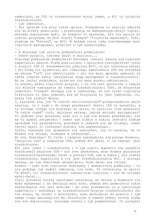 symbolach, że COŚ to nieskończoność minus jeden, a NIC to tylko/aż
nieskończoność.
- Lub odwrotnie.
- Nie upieram się przy takim opisie. Prowadzone tu analizy odnoszą
się do strefy granicznej i przebiegają na maksymalnym skraju logiki,
dlatego dopuszczam myśl, że błędnie to wyceniam. Ale nie pasuje mi
ujęcie, przyznam, że jest więcej "czegoś" ("czynnika męskiego", COŚ),
stawiam na "bierny", na NIC. W każdym razie taka nierównowaga musi
logicznie występować, przecież o tym dyskutujemy.
...
- A dlaczego tak usilnie podkreślasz podwojenie?
- Dobre pytanie, idziemy dalej w analizie...
Dlaczego podkreślam podwojenie? Ponieważ inaczej tworzy się logiczne
zapętlenie, absurd. Kiedy analizujesz i opisujesz rzeczywistość tylko
z pozycji COŚ (i konsekwentnie pomijasz NIC), to ani istnienia zmiany
i jej formy nie wyjaśnisz, ani lokalnego zgęszczenia COŚ (na przykład
we własne "ja") nie zdefiniujesz - ani nie masz sposobu wykazać, że
takie lokalne fakty (zbrylenia) mogą występować w nieskończoności.
Bo na jakiej podstawie, przecież nie masz punktu odniesienia.
Co więcej, można logicznie przyjąć, i to nie jest sprzeczne z regułą
(to kolejne nawiązanie do tematu nieskończoności COŚ), że wszystkie
jednostki "czegoś" zbiegły się w jednostkę, że nie tylko logicznie
traktujesz to jako jedność, ale że Fizycznie to jest jednostka. Co,
można tak zrobić? Można.
I, zastanów się, jak "w takich okolicznościach" przeprowadzisz swoje
analizy, co z czym i do czego porównasz? Jeżeli COŚ to wszystko, a
ty niczego innego nie bierzesz do opisu, to ustalisz (lub wykonasz)
"w takim czymś" ruch, dojrzysz zmianę, jakieś wnioski wyciągniesz?
To jedność oraz wszystko, więc nic o tym nie możesz powiedzieć, nie
ma tu żadnej aktywności - nawet sam siebie w takiej jedności żadnym
sposobem nie wyodrębnisz, ponieważ w jedynce nie ma niczego, nawet
twojej myśli (o cielesnej postaci nie wspominając).
Tylko, zastanów się (poważnie się zastanów), czy to oznacza, że to
Kosmos się zbiegł, zsumował w jednostkę?...
No nie. Dlaczego? To tylko i jedynie zgromadziła się połowa Kosmosu,
"zbryliło się" w jednostkę COŚ, jednak NIC dalej (i na zawsze) jest
nieskończone.
NIC jest jedno i nieskończone i w tym ujęciu dopełnia (na zasadzie
koniecznej) zbrylone COŚ - ale jest bezkresne, więc Kosmos pozostaje
niezmiennie bezkresnym. Punkt w postaci COŚ, sam w sobie i dla siebie
nieskończony, dopełniony w tle jest nieskończonością NIC. I dlatego
zmiana, po tym chwilowym zbiegnięciu, może dalej się toczyć.
Kosmos - jako stan logicznie nadrzędny i wewnętrznie podwojony - to
nie podlega już żadnej odmianie, nie może. To ostateczny (w opisie
"w górę", tu: hierarchicznie) zakres-stan logiczny - nie ma niczego
wyżej-dalej...
Czyli ponownie należy zanotować ustalenie, że zmiana w Kosmosie nie
może wyhamować i że Ewolucja musi biec. Jednak bez podwojenia takie
stwierdzenie nie jest możliwe - bo albo prowadzisz je w cyklicznym
zapętleniu i nakładasz na nieskończoność kolejne nieskończoności (bo
nie wiesz, że chodzi o wieczność), albo dochodzisz do granicy i tym
samym ciągu dalszego nie ma. Pozostając w ramach jednej strony nigdy
się nie dopracujesz, dlaczego możesz o tym pomędrkować. Co najwyżej
17
 