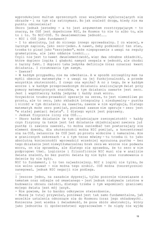 wyprodukujesz multum sprzecznych oraz wzajemnie wykluczających się
obrazów - i na tym się zatrzymasz. Bo jak znaleźć drogę, kiedy nie ma
punktu odniesienia?
Skoro jednak jesteśmy - a to jest argumentem rozstrzygającym - to
znaczy, że COŚ jest dopełnione NIC, że Kosmos to nie to albo to, ale
to i to. To NIC-COŚ. To dwuelementowa jedność...
- NIC i COŚ jako fundament?
- I to absolutny, już do niczego innego sprowadzalny. I co więcej, w
łącznym zapisie, jako zero-jeden. A nawet, żeby podkreślić ten stan,
trzeba to pisać jako "zerojeden", może niepoprawnie z uwagi na reguły
gramatyczne, ale jako oddanie treści...
Czyli nie jest to nawet dwuelementowość, więc dwa odrębne składniki,
które dopiero logika i głęboki namysł zespala w jedność, ale chodzi
o łączny fakt. I dopiero taka jedynka definiuje (oraz oznacza) kwant
działania. I rozumowania tym samym.
- Zawsze?
- W każdym przypadku, nie ma odwołania. A w sposób szczególny mam na
myśli obecnie matematykę - z uwagi na jej funkcjonalność, a przede
wszystkim skuteczność. Z czego ona wynika? A no z tego, że w każdym
wzorze i w każdym przeprowadzonym działaniu analizującym świat przy
pomocy matematycznych znaczków, w tym działaniu zawarte jest zero.
Jest i współtworzy każdą jedynkę i każdy znak wzoru.
Oczywiście trudno prowadzić operacje na zerze, to jest niemożliwe po
prostu, ale to zero, jako składnik integralny i niezbywalny - pustka
i nicość w tym działaniu są zawarte, zawsze w nim występują. Dlatego
matematyk może zero pomijać, ponieważ zawsze nim operuje - zero jest
"w stałej pamięci świata". I dlatego wynik jest poprawny.
- Jednak fizycznie liczy się COŚ...
- Skoro każde działanie (w tym objaśniające rzeczywistość) - każdy
czyn fizyczny (a takim jest też działanie objaśniające) zawiera już
pustkę (i zawiera zawsze), to można zaniedbać ten powtarzający się
element dowodu, dla skuteczności można NIC pomijać, a koncentrować
się na COŚ, zwłaszcza że COŚ jest po prostu widoczne i namacalne. Ale
w granicznych zakresach - a o tym teraz mówimy - tu trzeba (i to jako
absolutną konieczność) wprowadzić wcześniej wyrzuconą pustkę - bez
tego działanie jest niewytłumaczalne; brak zera we wzorze nie podważa
wzoru, on się sprawdza, ale dlatego się sprawdza, że to zero w nim
podprogowo tkwi. Logicznie i filozoficznie NIC musi się w analizie
świata znaleźć, bo bez pustki świata by nie było oraz rozumowania o
świecie by nie było.
NIC to fundament, i to ten najważniejszy. NIC z logiki nie tylko, że
nie wolno usuwać - nie można tego zrobić. COŚ można (teoretycznie)
zanegować, jednak NIC negacji nie podlega.
...
I jeszcze jedno, na zasadzie dygresji, tylko pozornie niezwiązane z
tematem oraz odlegle od omawianego - jest jednak niebywale istotne w
budowaniu obrazu całości, dlatego trzeba o tym wspomnieć: granicami
mojego świata jest mój język.
- Nie powiem, że to bardzo odkrywcze stwierdzenie.
- Muszę je tutaj przywołać, ponieważ jest tak samo fundamentalne, jak
wszelkie ustalenia odnoszące się do Kosmosu (oraz jego składowych).
Konieczna jest wiedza i świadomość, że poza zbiór abstrakcji, który
jako jednostka (i społeczeństwo) wypracowałem - że nigdy nie wyjdę
18
 