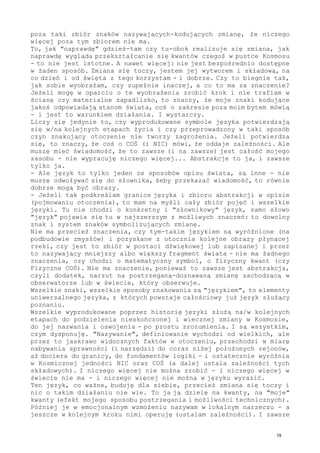 poza taki zbiór znaków nazywających-kodujących zmianę, że niczego
więcej poza tym zbiorem nie ma.
To, jak "naprawdę" gdzieś-tam czy tu-obok realizuje się zmiana, jak
naprawdę wygląda przekształcanie się kwantów czegoś w pustce Kosmosu
- to nie jest istotne. A nawet więcej: nie jest bezpośrednio dostępne
w żaden sposób. Zmiana się toczy, jestem jej wytworem i składową, na
co dzień i od święta z tego korzystam - i dobrze. Czy to biegnie tak,
jak sobie wyobrażam, czy zupełnie inaczej, a co to ma za znaczenie?
Jeżeli mogę w oparciu o te wyobrażenia zrobić krok i nie trafiam w
ścianę czy materialne zapadlisko, to znaczy, że moje znaki kodujące
jakoś odpowiadają stanom świata, coś o zakresie poza moim bytem mówią
- i jest to warunkiem działania. I wystarczy.
Liczy się jedynie to, czy wyprodukowane symbole języka potwierdzają
się w/na kolejnych etapach życia i czy przeprowadzony w taki sposób
czyn znakujący otoczenie nie tworzy zagrożenia. Jeżeli potwierdza
się, to znaczy, że coś o COŚ (i NIC) mówi, że oddaje zależności. Ale
muszę mieć świadomość, że to zawsze (i na zawsze) jest całość mojego
zasobu - nie wypracuję niczego więcej... Abstrakcje to ja, i zawsze
tylko ja.
- Ale język to tylko jeden ze sposobów opisu świata, są inne - nie
muszę odwoływać się do słownika, żeby przekazać wiadomość, to równie
dobrze mogą być obrazy.
- Jeżeli tak podkreślam granice języka i zbioru abstrakcji w opisie
(pojmowaniu otoczenia), to mam na myśli cały zbiór pojęć i wszelkie
języki. Tu nie chodzi o konkretny i "słownikowy" język, samo słowo
"język" pojawia się tu w najszerszym z możliwych znaczeń: to dowolny
znak i system znaków symbolizujących zmianę.
Nie ma przecież znaczenia, czy tym-takim językiem są wyróżnione (na
podbudowie zmysłów) i pozyskane z otocznia kolejne obrazy płynącej
rzeki, czy jest to zbiór w postaci dźwiękowej lub zapisanej i przez
to nazywający mniejszy albo większy fragment świata - nie ma żadnego
znaczenia, czy chodzi o matematyczny symbol, o fizyczny kwant (czy
Fizyczne COŚ). Nie ma znaczenie, ponieważ to zawsze jest abstrakcja,
czyli dodatek, narzut na postrzeganą-doznawaną zmianę zachodzącą w
obserwatorze lub w świecie, który obserwuje.
Wszelkie znaki, wszelkie sposoby znakowania są "językiem", to elementy
uniwersalnego języka, z których powstaje całościowy już język służący
poznaniu.
Wszelkie wyprodukowane poprzez historię języki służą na/w kolejnych
etapach do podzielenia nieskończonej i wiecznej zmiany w Kosmosie,
do jej nazwania i oswojenia - po prostu zrozumienia. I są wszystkim,
czym dysponuję. "Nazywanie", definiowanie wychodzi od wielkich, ale
przez to jaskrawo widocznych faktów w otoczeniu, przechodzi w miarę
nabywania sprawności (i narzędzi) do coraz niżej położonych rejonów,
aż dociera do granicy, do fundamentów logiki - i ostatecznie wyróżnia
w Kosmicznej jedności NIC oraz COŚ (a dalej ustala zależności tych
składowych). I niczego więcej nie można zrobić - i niczego więcej w
świecie nie ma - i niczego więcej nie można w języku wyrazić.
Ten język, co ważne, buduję dla siebie, przecież zmiana się toczy i
nic o takim działaniu nie wie. To ja ją dzielę na kwanty, na "moje"
kwanty (efekt mojego sposobu postrzegania i możliwości technicznych).
Później je w emocjonalnym wzmożeniu nazywam w lokalnym narzeczu - a
jeszcze w kolejnym kroku nimi operuję (ustalam zależności). I zawsze
19
 