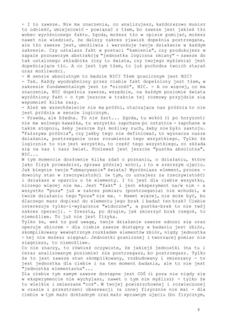 - I to zawsze. Nie ma znaczenia, co analizujesz, każdorazowo musisz
to odnieść, umiejscowić - powiązać z tłem, bo zawsze jest jakieś tło
wobec wyróżnionego faktu. Zgoda, możesz tło w opisie pomijać, możesz
nawet nie wiedzieć, że dalszy zakres zjawisk dopełnia postrzegane,
ale tło zawsze jest, umożliwia i warunkuje twoje działanie w każdym
zakresie. Czy ustalasz fakt w postaci "kamienia", czy produkujesz w
zapale poznawczym abstrakcję "jednostka logiczna zmiany" - zawsze do
tak ustalonego składnika (czy to świata, czy twojego myślenia) jest
dopełniające tło. A co jest tym tłem, to już pochodna twoich starań
oraz możliwości.
- W sensie absolutnym to będzie NIC? Tłem granicznym jest NIC?
- Tak. Każdy wyodrębniony przez ciebie fakt dopełniony jest tłem, w
zakresie fundamentalnym jest to "nicość", NIC. - A co więcej, co ma
znaczenie, NIC dopełnia zawsze, wszędzie, na każdym poziomie świata
wyróżniony fakt - o tym jeszcze w trakcie tej rozmowy przyjdzie się
wspomnieć kilka razy.
- Ależ we wszechświecie nie ma próżni, otaczająca nas próżnia to nie
jest próżnia w sensie logicznym.
- Prawda, ale błędna. To nie żart... Zgoda, tu wokół (i po horyzont)
nie ma wolnego kawałka, tu wszystko zapchane po ostatnie - zapchane w
takim stopniu, żeby jeszcze był możliwy ruch, żeby nie było zastoju.
"Fałszywa próżnia", czy jakby tego nie definiować, to wyznacza nasze
działanie, postrzeganie oraz rozumienie tego wszystkiego. Tylko że
logicznie to nie jest wszystko, to część tego wszystkiego, co składa
się na nas i nasz świat. Ponieważ jest jeszcze "pustka absolutna",
NIC...
W tym momencie dosłownie kilka zdań o poznaniu, o działaniu, które
jako fizyk prowadzisz, sprawa później wróci, i to w szerszym ujęciu.
Jak biegnie twoje "obmacywanie" świata? Wyróżniasz element, proces -
dowolny stan w rzeczywistości (w tym, co uznajesz za rzeczywistość)
i działasz w oparciu o te elementy. I to jest dla ciebie wszystko,
niczego więcej nie ma. Jest "fakt" i jest eksperyment na/w nim - a
wszystko "poza" już w zakres pomiaru (postrzegania) nie wchodzi, w
twoim działaniu tego "poza" nie ma. - Nawet więcej, nie może być, bo
dlaczego masz dopisać do elementu jego brak i badać ten brak? Ciebie
interesuje tylko-i-wyłącznie "widoczne", a pustka-brak to nie twój
zakres operacji. - Zresztą, po drugie, jak zmierzyć brak czegoś, to
niemożliwe. To już nie jest fizyka.
Tylko że, weź to pod uwagę, twoje działanie zawsze odnosi się oraz
operuje zbiorem - dla ciebie zawsze dostępny w badaniu jest zbiór,
skomplikowany wewnętrznym rozkładem elementów zbiór, nigdy jednostka
- tej nie możesz sięgnąć. Jednostki granicznej i tworzącej pomiar nie
sięgniesz, to niemożliwe.
Co nie znaczy, to również oczywiste, że jakiejś jednostki (na tu i
teraz analizowanym poziomie) nie postrzegasz, bo postrzegasz. Tylko
że to jest zawsze stan skomplikowany, rozbudowany i zmieszany - to
jest jednostka dla ciebie i na ten moment badania, ale to nie jest
"jednostka elementarna"...
Dla ciebie tym samym zawsze dostępne jest COŚ (i poza nie nigdy się
w eksperymencie nie wychylasz, nawet o tym nie myślisz) - tylko że
to wielkie i zmieszane "coś". W twojej powierzchownej i rozwleczonej
w czasie i przestrzeni obserwacji (a innej fizycznie nie ma) - dla
ciebie w tym mało dokładnym oraz mało wprawnym ujęciu (bo fizycznym,
2
 