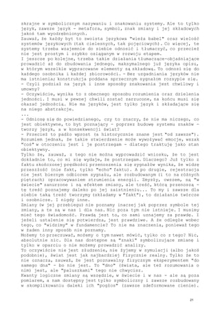 skrajne w symbolicznym nazywaniu i znakowaniu systemy. Ale to tylko
język, zawsze język - metafora, symbol, znak zmiany i jej składowych
jakoś tam wyodrębnionych.
Zauważ, że każdy byt to swoista językowa "wieża babel" oraz wielość
systemów językowych (tak cielesnych, tak pojęciowych). Co więcej, te
systemy trzeba wzajemnie do siebie odnosić i tłumaczyć, co przecież
nie jest prostym i szybko osiąganym w rozwoju etapem.
I jeszcze po kolejne, trzeba takie działania tłumaczące-objaśniające
prowadzić aż do zbudowania jednego, maksymalnego już języka opisu,
w którym wszelkie wypracowane elementy są składową. To odnosi się do
każdego osobnika i każdej zbiorowości. - Bez uzgadniania języków nie
ma istnienia; konstrukcja poddana sprzecznym sygnałom rozsypie się.
- Czyli podział na język i inne sposoby znakowania jest chwilowy i
umowny?
- Oczywiście, wynika to z obecnego sposobu rozumienia oraz dzielenia
jedności. I musi w pewnej chwili zostać zarzucone, na końcu musi się
okazać jednością. Nie ma języków, jest tylko język i składające się
na niego abstrakcje.
...
- Odniosę się do powiedzianego, czy to znaczy, że nie ma niczego, co
jest obiektywne, to byt poznający - poprzez budowę systemu znaków -
tworzy język, a w konsekwencji świat?
- Przecież to padło wprost (a historycznie znane jest "od zawsze").
Rozumiem jednak, że takie stwierdzenie może wywoływać emocje, wszak
"coś" w otoczeniu jest i je postrzegam - dlatego traktuję jako stan
obiektywny.
Tylko że, zauważ, z tego nie można wyprowadzić wniosku, że to jest
dokładnie to, co mi się wydaje, że postrzegam. Dlaczego? Już tylko z
faktu skończonej prędkości przenoszenia się sygnałów wynika, że widzę
przeszłość (nie fakt, tylko "echo" faktu). A po drugie, rejestracja
nie jest biernym odbiorem sygnału, ale rozbudowanym (i to na różnych
piętrach) opracowywaniem strumienia energii. Zmysły, owszem, są "w
świecie" zanurzone i są efektem zmiany, ale treść, którą przenoszą -
tę treść poznajemy daleko po jej zaistnieniu... To my i zawsze dla
siebie taką treść tworzymy (składamy w "fakt"), to działanie twórcze
i osobnicze. I nigdy inne.
Zmiany (w jej przebiegu) nie poznamy inaczej jak poprzez symbole tej
zmiany, a te są w nas i dla nas. Nic poza tym nie istnieje. I musimy
mieć tego świadomość. Prawdą jest to, co sami uznajemy za prawdę. I
jeżeli ustalenie się potwierdza, jest prawdziwe. A że odległe wobec
tego, co "widzimy" w fundamencie? To nie ma znaczenia, ponieważ tego
w żaden inny sposób nie poznamy.
Możemy to przeczuwać, możemy o tym nawet mówić, tylko co z tego? Nic,
absolutnie nic. Dla nas dostępne są "znaki" symbolizujące zmianę i
tylko w oparciu o nie możemy prowadzić analizy.
To oczywiście nie jest złudzenie, nie żyjemy w symulacji (albo jakoś
podobnie), świat jest jak najbardziej Fizycznie realny. Tylko że to
nie oznacza, zauważ, że jest poznawalny fizycznym eksperymentem "do
samego dna" - bo nie jest. To "dno" (świata, ale też rozumowania o
nim) jest, ale "paluszkami" tego nie chwycisz.
Kwanty logiczne zmiany są wszędzie, w świecie i w nas - ale są poza
pomiarem, a nam dostępny jest tylko symboliczny i zawsze rozbudowany
w skomplikowaniu daleki ich "pogłos" (zawsze zdeformowane cienie).
21
 