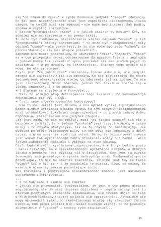 się "od czasu do czasu" w tymże Kosmosie jedynki "czegoś" zderzają.
Bo jak jest nieskończoność oraz jest zapełniona nieskończoną liczbą
czegoś, to to COŚ musi się zderzać - nie może być inaczej. Jak padło,
sprawa w czystej statystyce.
O jakich "przedziałach czasu" i o jakich skalach tu mówimy? Ech, to
również nie ma znaczenia - na pewno jakiś.
To może być niebywale, nieskończenie wielki odcinek "czasu" (a też
"przestrzeni") między zderzeniami - to może być nieskończenie mały
odcinek "czasu" - ale pewne jest, że to nie może być zero "czasu", że
proces dokonuje się bez etapów pośrednich.
Zapewne nie muszę podkreślać, że abstrakcje "czas", "proces", "etap"
są w tym przypadku umową, odniesieniem do naszego świata i analogią
- jednak muszę tak prowadzić opis, ponieważ nie mam innych pojęć do
działania. - A po drugie, co istotniejsze, inaczej tego zrobić nie
mogę, bo nie zrozumiem.
Czyli jest "co jakiś czas" zderzenie, losowo albo nie, ale jedynki
czegoś się zderzają. A jak się zderzają, to się zagęszczają. Bo skoro
jedynek jest nieskończenie wiele, to zderzenia też są liczne. To nie
jest nieskończony zbiór zdarzeń, jednak COŚ lokalnie zderza się w
ilości znacznej, i o to chodzi.
- I dlatego są zbrylenia w Kosmosie...
- Tak, to kolejny etap definiowania tego zakresu - to konsekwencja
dopełniania się NIC i COŚ.
- Czyli znów o braku czynnika hamującego?
- Nie tylko. Jeżeli jest zmiana, a ona wprost wynika z przywołanego
przez ciebie ustalenia o braku oporu, to tym samym w nieskończoności
musi to skutkować lokalnymi zagęszczeniami - po prostu innym, wobec
otoczenia, zbiegnięciem się jedynek czegoś.
Jak jest ruch, to nie ma zmiłuj, musi "po jakimś czasie" tak się w
bezkresie zadziać, że w jednym "punkcie" jest czegoś więcej, w innym
mniej - to czysta statystyka, tak na tę chwilę to zdefiniujmy. Jak
puścisz po stole bilardowym bile, to one będą się zderzały, a dalej
ustali się na mgnienie stabilny układ. Na mgnienie, ponieważ zawsze
jest wobec tak wyróżnionego faktu otoczenie, wolny tor ruchu - więc
jakieś zaburzenie oddziała i wpłynie na stan układu.
Czyli będzie rejon wyróżniony zagęszczeniem, a w innym będzie pusto
- banał Fizyczny; są w nieskończoności wyróżnione miejsca, w których
liczba elementów jest większa niż w środowisku. Czy jest to czysta
losowość, czy przebiega w rytmie nadrzędnym oraz fundamentalnym (a
przebiega), to nie ma obecnie znaczenia, istotne jest to, że takie
"wyspy" COŚ w NIC są - i że rozdziela je pustka. Plus, co ważne, że
wszelkie elementy zawsze pozostają w ruchu.
Tak rozumiana i postrzegana nieskończoność Kosmosu jest warunkiem
poprawnego zdefiniowania.
...
- I to tak samo z siebie się zderza?
- Jednak nie przysnąłeś. Powiedziałem, że jest w tym pewna głębsza
regularność, ale do niej dopiero dojdziemy - reguła zmiany jest tu
efektem przyjętych elementów rozumowania, ale trzeba dojść do tego
w kolejnych krokach, inaczej pojawią się sprzeczności. Aktualnie nie
mogę wprowadzić rytmu, bo skąd-dlaczego miałby się stworzyć? Zmiana
biegnie, COŚ pędzi poprzez NIC - wokół niczego więcej, to co powoduje
zbiegnięcie w "grudkę" i tworzy rytm skupiania?...
23
 