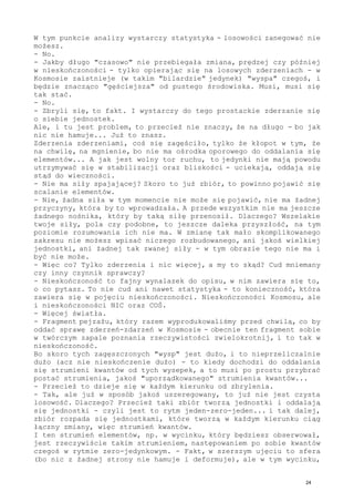 W tym punkcie analizy wystarczy statystyka - losowości zanegować nie
możesz.
- No.
- Jakby długo "czasowo" nie przebiegała zmiana, prędzej czy później
w nieskończoności - tylko opierając się na losowych zderzeniach - w
Kosmosie zaistnieje (w takim "bilardzie" jedynek) "wyspa" czegoś, i
będzie znacząco "gęściejsza" od pustego środowiska. Musi, musi się
tak stać.
- No.
- Zbryli się, to fakt. I wystarczy do tego prostackie zderzanie się
o siebie jednostek.
Ale, i tu jest problem, to przecież nie znaczy, że na długo - bo jak
nic nie hamuje... Już to znasz.
Zderzenia zderzeniami, coś się zagęściło, tylko że kłopot w tym, że
na chwilę, na mgnienie, bo nie ma ośrodka oporowego do oddalania się
elementów... A jak jest wolny tor ruchu, to jedynki nie mają powodu
utrzymywać się w stabilizacji oraz bliskości - uciekają, oddają się
stąd do wieczności.
- Nie ma siły spajającej? Skoro to już zbiór, to powinno pojawić się
scalanie elementów.
- Nie, żadna siła w tym momencie nie może się pojawić, nie ma żadnej
przyczyny, która by to wprowadzała. A przede wszystkim nie ma jeszcze
żadnego nośnika, który by taką siłę przenosił. Dlaczego? Wszelakie
twoje siły, pola czy podobne, to jeszcze daleka przyszłość, na tym
poziomie rozumowania ich nie ma. W zmianę tak mało skomplikowanego
zakresu nie możesz wpisać niczego rozbudowanego, ani jakoś wielkiej
jednostki, ani żadnej tak zwanej siły - w tym obrazie tego nie ma i
być nie może.
- Więc co? Tylko zderzenia i nic więcej, a my to skąd? Cud mniemany
czy inny czynnik sprawczy?
- Nieskończoność to fajny wynalazek do opisu, w nim zawiera się to,
o co pytasz. To nie cud ani nawet statystyka - to konieczność, która
zawiera się w pojęciu nieskończoności. Nieskończoności Kosmosu, ale
i nieskończoności NIC oraz COŚ.
- Więcej światła.
- Fragment pejzażu, który razem wyprodukowaliśmy przed chwilą, co by
oddać sprawę zderzeń-zdarzeń w Kosmosie - obecnie ten fragment sobie
w twórczym zapale poznania rzeczywistości zwielokrotnij, i to tak w
nieskończoność.
Bo skoro tych zagęszczonych "wysp" jest dużo, i to nieprzeliczalnie
dużo (acz nie nieskończenie dużo) - to kiedy dochodzi do oddalania
się strumieni kwantów od tych wysepek, a to musi po prostu przybrać
postać strumienia, jakoś "uporządkowanego" strumienia kwantów...
- Przecież to dzieje się w każdym kierunku od zbrylenia.
- Tak, ale już w sposób jakoś uszeregowany, to już nie jest czysta
losowość. Dlaczego? Przecież taki zbiór tworzą jednostki i oddalają
się jednostki - czyli jest to rytm jeden-zero-jeden... i tak dalej,
zbiór rozpada się jednostkami, które tworzą w każdym kierunku ciąg
łączny zmiany, więc strumień kwantów.
I ten strumień elementów, np. w wycinku, który będziesz obserwował,
jest rzeczywiście takim strumieniem, następowaniem po sobie kwantów
czegoś w rytmie zero-jedynkowym. - Fakt, w szerszym ujęciu to sfera
(bo nic z żadnej strony nie hamuje i deformuje), ale w tym wycinku,
24
 