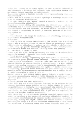 który jest istotny do dalszego opisu, tu jest strumień jednostek w
uporządkowaniu - strumień uporządkowany samą zachodzącą zmianą (nie
ma żadnego innego czynnika porządkującego).
Zagęszczona zmiana w trakcie rozpadu tworzy uporządkowany rytm oraz
"uwarstwienie".
- Może, ale to w niczym nie zmienia sytuacji - dlaczego pojawia się
stabilna okresowo konstrukcja?
- Te inne, dopełniające "wyspy" czegoś w okolicy - widzisz je? Tak
po nieskończoność, widzisz?...
Rozpada się jeden zbiór, ale rozpadają się również inne - gdzieś i
tam tworzą się w nieskończoności kolejne zbiory, jednak w tym zakątku
nieskończoności tak się zadziało, że kilka (wiele) zbiorów właśnie
się rozpada - zaistniały na moment, a obecnie, warstwa po warstwie,
się rozpadają.
- I co?
- I wszechświat - to droga do zbudowania się struktury, którą można
ująć formułą "wszechświat".
- Dlaczego?
- Tu oczywiście są liczne uwarunkowania, jak będzie czas wrócimy do
sprawy, ale w skrócie wygląda to tak, że kiedy te strumienie kwantów
oddalają się od zbiorów, a te zbiory są wobec siebie w zdefiniowanej
i użytecznej (po prostu bliskiej) odległości - to w pewnym punkcie
te strumienie muszą się spotkać, ich tory ruchu się przetną.
- I zderzenia, i dalej to samo.
- Otóż nie, mój drogi, sytuacja znacząco się zmieniła. Wcześniej była
statystyka zderzeń - obecnie jest reguła zdarzeń.
- Powód, proszę o powód.
- Skwantowanie zmiany, wspomniany rytm zero-jeden. I, co ważne, że
te strumienie przez pewien okres działają... Wyobraź sobie jedynkę
czegoś w takim strumieniu, i pytanie: jaka jest jej sytuacja? Przed
sobą ma kwanty, za sobą ma kwanty, z boku ma kwanty - a więc żadnego
wolnego toru ruchu, powstała sytuacja dramatycznie ogranicza wybór.
O ile wcześniej, w nieskończoności, ten wybór jest także potencjalnie
nieskończony, ponieważ żaden kierunek nie jest zamknięty, to w tym
momencie można tylko-i-wyłącznie przemieszczać się w ramach zmiany,
w ramach strumienia i tylko w zbiorze.
Mówiąc inaczej, jest ściana takich samych jedynek w każdą stronę i
tym samym uporządkowany ruch. A w jakim kierunku to może biec? I tu
odpowiedź jest oczywista i tak fizycznie znacząca: do przodu, zawsze
do przodu.
- Ale to jeszcze nie jest wszechświat.
- Nie jest, ale się właśnie zaczyna. Dlaczego? Bo te kolejne warstwy
kwantów, naciskane przez kolejne warstwy, które ciągle (i ciągle) w
ten punkt Kosmosu z tamtych, już rozpadających się zbiorów docierają
- one po prostu naciskają, cisną, ograniczają możliwe ruchy. A jak
jest nacisk, to jest zagęszczanie się. A jak coś się zagęszcza, to
zaczyna się budować lokalny wszechświat.
Ruch "do przodu" w tym przypadku oznacza przecież zagęszczenie, bo
kwanty są wpychane w ten punkt, ich wzajemne odległości spadają - z
teoretycznie nieskończonej do obecnie bardzo skończonej. A nawet i
minimalnej, takiej "na styk". Jeżeli ten nacisk otoczenia zachodzi
wystarczająco długo - a to jest warunkiem zasadniczym - to w ramach
tak wytworzonej w Kosmosie sfery (lub innej podobnej konstrukcji),
25
 