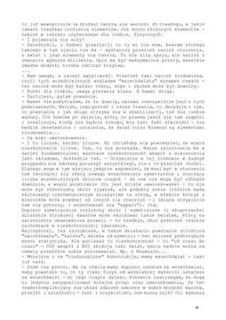 to już wewnętrznie (w środku) tworzą się warunki do trwałego, w jakiś
ramach trwałego istnienia elementów. Już mocno złożonych elementów -
takich w zakresu użytecznego dla ciebie, fizycznych.
- I pojawiają się siły?
- Zależności, o żadnej grawitacji to ty mi nie mów, bowiem niczego
takiego w tym ujęciu nie ma - wystarczy przecież nacisk otoczenia,
a świat i jego elementy się tworzą. To nie siła spaja, ale nacisk z
zewnątrz wymusza zbliżenia. Opis ma być maksymalnie prosty, wszelkie
zbędne dodatki trzeba odcinać brzytwą.
...
- Mam uwagę, a raczej wątpliwość. Przecież taki nacisk środowiska,
czyli tych wcześniejszych względem "wszechświata" wysepek czegoś -
ten nacisk może być bardzo różny, więc i skutek może być dowolny.
- Punkt dla ciebie, uwaga pierwsza klasa. A nawet druga.
- Żartujesz, pytam poważnie.
- Nawet nie pomyślałem, że to dowcip, sprawa rzeczywiście jest z tych
podstawowych. Nacisk, jego postać i okres trwania, to decyduje o tym,
co powstanie i jak długo utrzyma się w stabilizacji, tak dla ciebie
ważnej. Cóż bowiem po świecie, który co prawda jakoś się tam zagęści
i zrealizuje, kiedy nie będzie nikogo, kto taki fakt stwierdzi - nie
będzie obserwatora i ustalenia, że świat (oraz Kosmos) są elementami
rozumowania...
- Są więc uwarunkowania.
- I to liczne, bardzo liczne. Aż chciałoby się powiedzieć, że wręcz
nieskończenie liczne. Tak, to nie przesada. Nasze zaistnienie ma w
swojej fundamentalnej warstwie nieskończoność wespół z wiecznością
jako składowe, dokładnie tak. - Oczywiście w tej rozmowie w żadnym
przypadku nie zdołamy poruszyć wszystkiego, nie o to przecież chodzi.
Dlatego mogę w tym miejscu jedynie wspomnieć, że musi być w otoczeniu
tak tworzącej się sfery nowego wszechświata symetryczna i znacząca
liczba wcześniejszych zbiorów czegoś - że one nie mogą być odległe
dowolnie, a wręcz przeciwnie (to jest ściśle uwarunkowane) - to nie
może być różnorodny zbiór zjawisk, ale podobny sobie (różnice będą
skutkowały nierównomiernym działaniem na sferę, w efekcie któryś z
kierunków może prędzej od innych się otworzyć - i zmiana oczywiście
tam się potoczy, i wszechświat się "wypali"). Itd.
Dopiero symetrycznie rozłożony zbiór i symetryczne (i długotrwałe)
działanie strumieni kwantów może skutkować takim światem, który na
zaistnienie obserwatora pozwoli - to rzadkie, choć przecież realnie
zachodzące w nieskończoności zdarzenie.
Najczęściej, też zrozumiałe, w takim działaniu powstanie struktura
"zwichrowana", "kaleka", daleka od symetrii - ten wniosek podtrzymuje
mocno statystyka. Ale ponieważ to nieskończoność - to "od czasu do
czasu" - COŚ wespół z NIC zbudują taki świat, gdzie będzie można na
tematy przeróżne sobie porozmawiać. Np. o Kosmosie...
- Mniejsza o te "niedorobione" konstrukcje, mamy wszechświat - taki
już nasz.
- Znów cię ponosi. Na tę chwilę mamy dopiero zadatek na wszechświat,
żeby powstało to, co ty (jako fizyk od wszelakiej materii) uznajesz
za wszechświat - do tego ciągle daleko. Ponownie zastrzegam, że mogę
tu jedynie zasygnalizować kolejne progi oraz uwarunkowania, że ten
(samo)komplikujący się układ zdarzeń zawiera w sobie mnogość warstw,
przejść i zależności - fakt i oczywistość, one muszą zajść (to wymusza
26
 