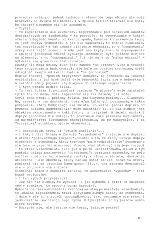 procedura zmiany), jednak żadnego z elementów tego obrazu nie może
brakować, bo świata nie będzie. I w opisie też ich brakować nie może,
bo inaczej procesów się nie zrozumie.
- Czyli?...
- To zagęszczanie się elementów, zagęszczanie pod naciskiem kwantów
docierających ze środowiska - to powoduje, że wewnętrznie w takiej
sferze odległość kwantu od kwantu spada, banalna konsekwencja tego,
że jest dopływ jednostek. A jak się zagęszcza, to rośnie ciśnienie,
też oczywistość - a jak rośnie ciśnienie wewnątrz, to w "pompowaniu"
sfery musi zajść moment, kiedy jest ono krytyczne: że dopompowanie
o kolejną jednostkę zmieni sytuacje. Wcześniej było jeszcze miejsce
na elementy, a po "dopompnięciu" już nie ma w co "palca wcisnąć" -
wytwarza się graniczna stabilizacja.
Kwanty nie mogą uciec, ruch jest zawsze "do przodu", więc w trakcie
tego zagęszczania będą tworzyły się kolejne poziomy krytyczne, czyli
odległość kwantu od kwantu będzie "na jednostkę".
Mówiąc inaczej, "poziom krytyczny" oznacza, że jednostki są jeszcze
wyróżnialne, a już krok dalej dwie jednostki łączą się w jednostkę i
w całości sfery pojawia się miejsce do dalszego zagęszczania.
- I tych progów będzie kilka.
- To jest ścisła (i policzalna) gradacja "w pionie": może zaistnieć
tylko to, co może; może zagęszczać się tak dalece, jak może.
Czyli będą progi i poziomy świata, już fizyczne poziomy... Dlaczego?
Bo, zauważ, w tym dociskaniu oraz w/na kolejnych poziomach, w takim
pompowaniu sfery budującego się świata (co ważne, jednak dopiero od
pewnego poziomu zagęszczenia) może zaistnieć to, co dla ciebie jest
obiektem eksperymentu - taki foton, na przykład. A jeżeli nacisk i
dopływ jednostek nie ustaje, to powstanie cała piramida możliwości,
od najmniejszego fizycznego skomplikowania, aż po maksymalne. I tą
"szczytową" strukturą będzie obserwator.
...
- I wszechświat trwa, aż "ustaje zasilanie"...
- I tak, i nie. Zmiana w formule "wszechświat" znajduje się dopiero
w stanie "połowicznego rozpadu". Chodzi o to, że kiedy ustaje dopływ
elementów z otoczenia, kiedy kwantowe "pole rodzicielskie" wyczerpuje
się (nie ma przecież wiecznego zbioru, musi skończyć się jego rozpad)
- to sfera wszechświata jest już w pełni ukształtowana, układ w tym
punkcie osiąga poziom-etap "dorosłości": otrzymał wszystko, co było
możliwe z otoczenia, elementy zostały w sferę wciśnięte, dosłownie
wtłoczone - ale obecnie, kiedy nacisk ustał-zanikł, teraz ta sfera,
ponieważ nie ma czynnika hamującego (itd.), ona zaczyna degradować
się - po prostu się rozpada.
Ciśnienie idące z zewnątrz zanikło, to wszechświat "wybucha" - taki
banał ewolucyjny.
- I ten wybuch przyspiesza?
- Jak nic nie ciśnie, to wybucha - a jak wybucha i przez to zwiększa
swoje rozmiary, to wybucha coraz szybciej.
Wybucha do nieskończoności. Kwantową warstwą po warstwie wszechświat,
to lokalne zagęszczenie, traci pozyskane kiedyś zasoby do otoczenia.
I dzieje się to w sposób uporządkowany, jako tworzenie się rytmu i
jednocześnie realizacja tego rytmu. O tym rytmie to my jeszcze sobie
nieco powiemy.
- Rozsypie się, ale jeszcze nie teraz, jeszcze potrwa?
27
 