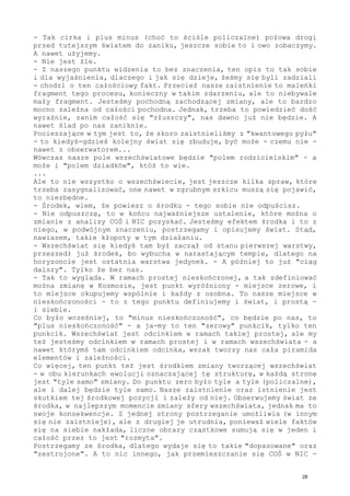 - Tak cirka i plus minus (choć to ściśle policzalne) połowa drogi
przed tutejszym światem do zaniku, jeszcze sobie to i owo zobaczymy.
A nawet użyjemy.
- Nie jest źle.
- Z naszego punktu widzenia to bez znaczenia, ten opis to tak sobie
i dla wyjaśnienia, dlaczego i jak się dzieje, żeśmy się byli zadziali
- chodzi o ten całościowy fakt. Przecież nasze zaistnienie to maleńki
fragment tego procesu, konieczny w takim zdarzeniu, ale to niebywale
mały fragment. Jesteśmy pochodną zachodzącej zmiany, ale to bardzo
mocno zależna od całości pochodna. Jednak, trzeba to powiedzieć dość
wyraźnie, zanim całość się "złuszczy", nas dawno już nie będzie. A
nawet ślad po nas zaniknie.
Pocieszające w tym jest to, że skoro zaistnieliśmy z "kwantowego pyłu"
- to kiedyś-gdzieś kolejny świat się zbuduje, być może - czemu nie -
nawet z obserwatorem...
Wówczas nasze pole wszechświatowe będzie "polem rodzicielskim" - a
może i "polem dziadków", któż to wie.
...
Ale to nie wszystko o wszechświecie, jest jeszcze kilka spraw, które
trzeba zasygnalizować, one nawet w zgrubnym szkicu muszą się pojawić,
to niezbędne.
- Środek, wiem, że powiesz o środku - tego sobie nie odpuścisz.
- Nie odpuszczę, to w końcu najważniejsze ustalenie, które można o
zmianie z analizy COŚ i NIC pozyskać. Jesteśmy efektem środka i to z
niego, w podwójnym znaczeniu, postrzegamy i opisujemy świat. Stąd,
nawiasem, takie kłopoty w tym działaniu.
- Wszechświat się kiedyś tam był zaczął od stanu pierwszej warstwy,
przeszedł już środek, bo wybucha w narastającym tempie, dlatego na
horyzoncie jest ostatnia warstwa jedynek. - A później to już "ciąg
dalszy". Tylko że bez nas.
- Tak to wygląda. W ramach prostej nieskończonej, a tak zdefiniować
można zmianę w Kosmosie, jest punkt wyróżniony - miejsce zerowe, i
to miejsce okupujemy wspólnie i każdy z osobna. To nasze miejsce w
nieskończoności - to z tego punktu definiujemy i świat, i prostą -
i siebie.
Co było wcześniej, to "minus nieskończoność", co będzie po nas, to
"plus nieskończoność" - a ja-my to ten "zerowy" punkcik, tylko ten
punkcik. Wszechświat jest odcinkiem w ramach takiej prostej, ale my
też jesteśmy odcinkiem w ramach prostej i w ramach wszechświata - a
nawet którymś tam odcinkiem odcinka, wszak tworzy nas cała piramida
elementów i zależności.
Co więcej, ten punkt też jest środkiem zmiany tworzącej wszechświat
- w obu kierunkach ewolucji oznaczającej tę strukturę, w każdą stronę
jest "tyle samo" zmiany. Do punktu zero było tyle a tyle (policzalne),
ale i dalej będzie tyle samo. Nasze zaistnienie oraz istnienie jest
skutkiem tej środkowej pozycji i zależy od niej. Obserwujemy świat ze
środka, w najlepszym momencie zmiany sfery wszechświata, jednak ma to
swoje konsekwencje. Z jednej strony postrzeganie umożliwia (w innym
się nie zaistnieje), ale z drugiej je utrudnia, ponieważ wiele faktów
się na siebie nakłada, liczne obrazy cząstkowe sumują się w jeden i
całość przez to jest "rozmyta".
Postrzegamy ze środka, dlatego wydaje się to takie "dopasowane" oraz
"zestrojone". A to nic innego, jak przemieszczanie się COŚ w NIC -
28
 