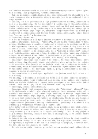 to lokalne zagęszczenie w postaci skwantowanego procesu. Tylko tyle.
Nic więcej. Ale przyjemne, trzeba przyznać...
- Już ci przeszło, podbudowałeś się emocjonalnie? Bo chciałbym o te
inne tworzące się w Kosmosie zbiory spytać, jak to przebiega? I co z
tego wynika?
- Uważam, że nie przesadzam z tym podkreślaniem środka, przecież w
nim się realizujemy. Że to oczywisty i konieczny w nieskończoności
fakt, to nie zmienia oceny-wyceny tego punktu. Weź pod uwagę, że na
każde zaistnienie, a my zaliczamy się do tego zbioru, na każdy byt w
dowolnej formule jego "bycia", przypada nieprzeliczalna (i nawet po
wielekroć nieprzeliczalna) liczba bytów niezaistniałych, więc doceń
ten "zerowy punkt" w bezkresie.
- Doceniam, doceniam...
- A co do tworzenia się tych innych światów w Kosmosie, to sprawa w
liczbie strumieni kwantów ("czegoś"), które można wprowadzić w taki
proces. Najlepszym, z analizy logicznej wychodzi, że najlepszym (i to
z wielu punktów oceny najlepszym) będzie taki świat, który buduje się
z ośmiu linii. Dlaczego? Strumienie energii docierają równomiernie
i z każdej strony, a to gwarantuje, że w "punkcie przecięcia" tworzy
się jednokwantowa warstwa sfery. A później kolejne warstwy. Jedynki
czegoś są wciskane w ten świat i jednocześnie go budują. Osiem linii
tworzących jest optymalnym zbiorem, nie mniej, nie więcej.
- Dlaczego? Dlaczego nie więcej? Że mniej, to mogę zrozumieć, zbyt
mało elementów, niesymetryczne rozłożenie, więc wolny tor do zmiany
- do wybuchu. Ale jeżeli osiem buduje stabilną strukturę, to może i
szesnaście, może trzydzieści dwa? To również symetryczne wielkości.
W nieskończoności, że zacytuję ciebie, przy nieskończonej ilości i
zawsze w ruchu elementach...
- Zastanawiałem się nad tym, wychodzi, że jednak musi być osiem - i
nie więcej.
To znaczy, w bezkresie oczywiście może się więcej zbiorów spotkać,
jak powiedziałeś, tego wykluczyć nie można. A co ważne, one również
będą na siebie działały i razem będą powoływały do istnienia jakiś
świat. Problem w tym, że to nie będzie stabilny świat.
- Dlaczego, podaj uzasadnienie.
- Nadmiar. Brak jest powodem tworzenia się "struktury ułomnej" (np.
głód deformuje ciało), ale również nadmiar jest powodem schorzeń -
nadmiar tworzących linii zaskutkuje światem, w którym zagęszczenie
będzie zachodziło zbyt szybko, a kwanty będą się o siebie potykały.
I to nie jest metafora, potraktuj to dosłownie. Kiedy zmiana biegnie
w ograniczonej przestrzeni, to zbyt duże (w stosunku do pojemności)
zagęszczenie jednostek tworzy zawirowania, problemy - elementy się
zderzają i wzajemnie wytrącają z rytmu. Itd.
A to rytm jest czynnikiem zasadniczym, żeby powstało coś stabilnego.
Muszą być elementy, które ten rytm budują, ale i ten rytm musi być,
żeby elementy się uzgodniły (zsynchronizowały). Cóż, kiedy pojawia
się nadmiar zasobów, buduje się ciało chaotyczne, a na pewno słabe
w konstrukcji.
A jeżeli to cię nie przekonuje, to uwzględnij fakt, że zbyt szybkie
zapełnienie sfery, a to będzie miało miejsce w przypadku wielu linii,
to spowoduje zapchanie świata - i ewolucja zastopuje, skończy się.
Bo jak nie ma możliwości do ruchu...
- To nie wyczerpuje tematu, przecież można manipulować odległością
29
 