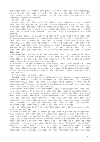 bez poszerzenia o zakres logiczny), w tym ujęciu NIC nie występuje,
bo na jakiej podstawie i jak by się miało w tym działaniu znaleźć?
Przyrządem nicości nie zbadasz, pustka jest poza odnoszącym się do
"czegoś" czynem badawczym.
- Nawet jako tło?
- Nawet jako tło. Fizycznie dla ciebie tego zakresu nie ma - wszak
skupiasz się, powtarzam, przecież możesz operować tylko "czymś" oraz
w ramach tego czegoś. W twoim pomiarze miejsca na NIC nie ma. Ono,
co zrozumiałe, tam jest, i to w sposób absolutnie konieczny - jednak
jest nie do ustalenia metodą fizyczną, jedynie dostępną dla ciebie
metodą...
Owszem, już wiesz, że zawsze jest jakieś tło, że musi być dopełnienie
do postrzeganego, żeby to można było wyjaśnić w jego złożonościach i
zależnościach. Dlatego też ustalasz te swoje różne "etery" (czy dziś
"pola"), a w konsekwencji musisz - sam to przyznasz - traktować to
jako byty matematyczne, za pomocne w opisie konstrukcje, jednak nie
wiadomo do jakiego stopnia realne. I gmatwasz się w analizie, i co
rusz ustalasz sprzeczności - a tu ten świat przecież jest, i nawet
działa...
- Znów wpadasz w ton, że fizyka nie może tego lub tamtego, że sama,
bez filozofii, sobie nie poradzi - to denerwujące. Nie chcę przez to
powiedzieć, że takie postawienie sprawy nie ma sensu, jednak dajemy
sobie radę, to i owo udało się poznać.
- Jeszcze o tym porozmawiamy, dzisiejszy temat jest bogaty w różne
odniesienia, które muszą zostać wyraźnie, wręcz dobitnie nazwane -
ale rzeczywiście warto to zrobić w strawnej i logicznej kolejności.
Którą, mam taką nadzieję, uda mi się zachować. Jeżeli zboczę, cóż -
interweniuj.
- W tym możesz na mnie liczyć.
- Chodzi o to, że dotarcie do najbardziej skrajnego i granicznego w
świecie zakresu (a wiec do fundamentów rzeczywistości) - to wymaga
wprowadzenia, a dalej operowania maksymalnie prostymi elementami, to
konieczność. To tak, jak ustalić aksjomaty w matematyce i operować
nimi, cały gmach jest na tym oparty...
A nawiasem, odniesienia do matematyki będą w tej pogadance nagminne,
to nieuniknione. Po pierwsze z szacunku dla takiego sposobu opisu, a
po drugie, że w tym obszarze można szukać inspiracji dla tutejszego
działania (wszak składniki tego rozumowania są tu obecne "od zawsze"
i są już solidnie doprecyzowane - choć niekoniecznie uświadamiane w
powiązaniu z otoczeniem). A po trzecie, warto matematyczny produkt
skonfrontować z fizycznym światem, czyli realną zawartością opisu.
Bo abstrakcja abstrakcją, jednak coś się za nią kryje.
- Cóż za odmiana, do tej pory preferowałeś abstrakcje słowne, a tu,
proszę, matematyka.
- Słowa są nam bliższe, dlatego je wybieram w pierwszej kolejności.
W słownym (w tak naturalnie naturalnym) języku łatwiej prowadzić i
analizę, i opis - prowadzić ją dla siebie i dla innych. Kiedy operuję
językiem, który dobrze znam, a również odbiorca opanował go w stopniu
pozwalającym na zrozumienie treści, to - pozostając na tym wspólnym
poziomie - można się porozumieć, bo jest baza (fundament) do wymiany
danych. I o to chodzi. Co mi (lub innym) po niebywale nawet pięknym
i skomplikowanym języku, jak nikt więcej go nie zna - jeżeli w takim
formułuję swoje zdania i uwagi, to taki komunikat trafia w pustkę,
3
 