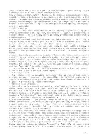 jego zmianie nie poznasz. A jak nie zdefiniujesz rytmu zmiany, to na
zawsze pozostanie dla ciebie nieodgadniona...
Czy w Kosmosie jest rytm? - Można na to pytanie odpowiedzieć w taki
sposób, i będzie to logicznie poprawne, że skoro zawierasz się w tym
zbiorze (a zawierasz się), to budując sam dla siebie rytm postrzeganej
zmiany, wprowadzając uporządkowanie - to tym samym reguła zdarzeń w
Kosmosie się zawiera... Tylko że takie postawienie sprawy, tak myślę,
cię nie zadawała.
- Umiarkowanie.
- Otóż to. Choć osobiście uważam, że to poważny argument... Czy jest
rytm nieskończonej zmiany? Tak, ale zawsze (i tylko) w połączeniu z
obserwatorem. I to nie jest, wbrew pozorom, powtórzenie przed chwilą
powiedzianego.
Dlaczego? Ponieważ musi być obserwator, żeby stwierdzić, że istnieje
reguła - rola obserwatora jest w tym działaniu fundamentalna. Kiedy
nie ma strony w działaniu, takie działanie nie zachodzi.
Czyli rytm jest, ale to, że ten rytm jest, to jest tylko w tobie, w
bycie analizującym. To obserwator ustala ten rytm. Zmiana zachodzi,
po prostu COŚ przemieszcza się w NIC - a skutki?, wiadomo, wszystko
wokół.
Jeszcze inaczej, ponieważ to istotne. Żeby w nieskończoności się nie
zagubić, muszę zmianę uporządkować, nadać rytmikę, zbudować zasadę;
muszę w jednolity i nieskończony strumień kwantów wprowadzić schemat.
Proces biegnie, ale jak biegnie, według jakiej zasady oraz co jest
kwantem tej zmiany - to już ja. W/na zmianie napisów z objaśnieniem
nie ma, "przypisy" to moja robota.
I dotyczy to wszechświata, dotyczy Kosmosu - dotyczy dowolnej zmiany,
którą w sobie lub w świecie postrzegam.
- W Kosmosie też?
- Oczywiście, i to na zasadzie koniecznej. Bo jak inaczej bezkresną i
wieczną zmianę zrozumiesz - to niemożliwe. Co najwyżej powiesz, że
jest tak rozumiany ciąg zjawisk, też oczywiście wartość, jednak nic
więcej. A przecież ty chcesz zrozumieć.
- Średnie jako argument.
- Przyjmij, na ten moment wprowadź w zobrazowanie, że jest rytm tak
definiowanej zmiany, że w jego ramach są lepsze i gorsze chwile do
budowania się światów - że w ramach "kosmicznego cyklu" są zakresy, w
których budują się stabilne konstrukcje, ale są i takie, w których
dominują "zwichrowane"; raz struktury budują się łatwo, innym razem
trudniej (ponieważ elementy są oddalone).
Ale są uwarunkowania, jak powiedziałem. W takim opisie dopatrzyć się
można konieczności, on musi zajść - jak jest zmiana, to w jej ramach
zagęszczenia muszą powstać; w nieskończonym-wiecznym zderzaniu się
jednostek czegoś to pewnik. Cykl tworzenia się światów musi być, to
zapewnia Fizycznie pojęta losowość.
To jest konieczność, ale wynikająca z samej zmiany, w żadnym razie
nie można tego wyprowadzić poza przekształcenia (zwłaszcza w jakieś
dziwaczne) - rytm zmiany jest efektem samej zmiany. Z punktu widzenia
fizyka nie ma znaczenia przyczyna zaistnienia reguły, czy chodzi o
"czystą losowość", czy nie - liczy się rezultat: reguła. Natomiast
dla Fizyka to informacja podstawowa, warunkuje zrozumienie.
Fakt, banalna zmiana położenia "czegoś" w "niczym", to będzie dla
ciebie tylko proste, wręcz "prostackie" (nieskończone) "obijanie" się
31
 