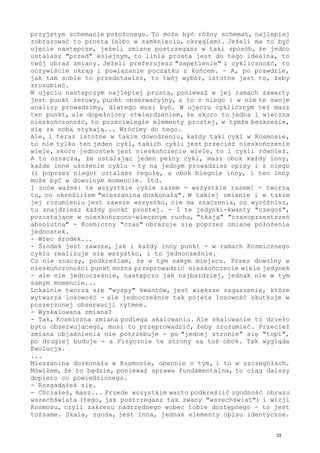 przyjętym schemacie położonego. To może być różny schemat, najlepiej
zobrazować to prostą (albo w zamknięciu, okręgiem). Jeżeli ma to być
ujęcie następcze, jeżeli zmianę postrzegasz w taki sposób, że jedno
ustalasz "przed" kolejnym, to linia prosta jest do tego idealna, to
twój obraz zmiany. Jeżeli preferujesz "zapętlenie" i cykliczność, to
oczywiście okrąg i powiązanie początku z końcem. - A, po prawdzie,
jak tam sobie to przedstawisz, to twój wybór, istotne jest to, żeby
zrozumieć.
W ujęciu następczym najlepiej prostą, ponieważ w jej ramach zawarty
jest punkt zerowy, punkt obserwacyjny, a to z niego i w nim te swoje
analizy prowadzimy, dlatego musi być. W ujęciu cyklicznym też masz
ten punkt, ale dopełniony stwierdzeniem, że skoro to jedna i wieczna
nieskończoność, to przeciwległe elementy prostej, w tymże bezkresie,
się ze sobą stykają... Wrócimy do tego.
Ale, i teraz istotne w takim dowodzeniu, każdy taki cykl w Kosmosie,
to nie tylko ten jeden cykl, takich cykli jest przecież nieskończenie
wiele, skoro jednostek jest nieskończenie wiele, to i cykli również.
A to oznacza, że ustalając jeden pełny cykl, masz obok każdy inny,
każde inne ułożenie cyklu - ty na jednym prowadzisz opisy i z niego
(i poprzez niego) ustalasz regułę, a obok biegnie inny, i ten inny
może być w dowolnym momencie. Itd.
I znów ważne: te wszystkie cykle razem - wszystkie razem! - tworzą
to, co określiłem "mieszaniną doskonałą". W takiej zmianie i w takim
jej rozumieniu jest zawsze wszystko, nie ma znaczenia, co wyróżnisz,
tu znajdziesz każdy punkt prostej. - I te jedynki-kwanty "czegoś",
pozostające w nieskończono-wiecznym ruchu, "tkają" "czasoprzestrzeń
absolutną" - Kosmiczny "czas" obrazuje się poprzez zmianę położenia
jednostek.
- Więc środek...
- Środek jest zawsze, jak i każdy inny punkt - w ramach Kosmicznego
cyklu realizuje się wszystko, i to jednocześnie.
Co nie znaczy, podkreślam, że w tym samym miejscu. Przez dowolny w
nieskończoności punkt można przeprowadzić nieskończenie wiele jedynek
- ale nie jednocześnie, następczo jak najbardziej, jednak nie w tym
samym momencie...
Lokalnie tworzą się "wyspy" kwantów, jest większe zagaszenie, które
wytwarza losowość - ale jednocześnie tak pojęta losowość skutkuje w
poszerzonej obserwacji rytmem.
- Wyskalowana zmiana?
- Tak, Kosmiczna zmiana podlega skalowaniu. Ale skalowanie to dzieło
bytu obserwującego, musi to przeprowadzić, żeby zrozumieć. Przecież
zmiana objaśnienia nie potrzebuje - po "jednej stronie" się "topi",
po drugiej buduje - a Fizycznie te strony są tuż obok. Tak wygląda
Ewolucja.
...
Mieszanina doskonała w Kosmosie, obecnie o tym, i to w szczegółach.
Mówiłem, że to będzie, ponieważ sprawa fundamentalna, to ciąg dalszy
dopiero co powiedzionego.
- Rozgadałeś się.
- Chciałeś, masz... Przede wszystkim warto podkreślić zgodność obrazu
wszechświata (tego, jak postrzegasz tak zwany "wszechświat") i wizji
Kosmosu, czyli zakresu nadrzędnego wobec tobie dostępnego - to jest
tożsame. Skala, zgoda, jest inna, jednak elementy opisu identyczne.
33
 