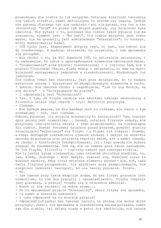 prawidłowo, dla ciebie to już wszystko. Ustalasz kolejność tworzenia
się takich struktur, nawet definiujesz to wzorem czy regułą, jednak
nie pytasz, dlaczego tak się zadziało - ani nie pytasz, czy ten a ten
(konkretny) "atom" to przed tym drugim powstał, czy kolejność była
odwrotna. Nie pytasz o to, ponieważ dla ciebie takie pytanie nie ma
znaczenia, element jest - "bo jest". Dla ciebie wszystko jest równo
ważne, nie ma gradacji, jest wzmiankowana "mieszanina"; to konkret,
który możesz-musisz badać.
- COŚ tylko jest, eksperyment dotyczy tego, co jest, nie odnosi się
do nieobecnego. A badając otoczenie, to oczywiste, i tak wprowadza
się porządek.
- Nie chodzi o to, że NIC dopełnia COŚ, to naturalnie zmieszanie, i
to maksymalne. Tu idzie o uporządkowanie elementów tworzących świat,
o "znumerowanie" w/na prostej nieskończonej - o logiczny ład, ale w
postaci Fizycznego chaosu. Kiedy mówię o zmieszaniu, to mam na myśli
kolejność występowania jednostek w nieskończoności. Konkretnych już
jednostek.
Dla ciebie temat bez znaczenia, jest poza działaniem, bo ty badasz
wyłącznie zmianę i korzystasz ze skomplikowanych elementów w ruchu.
I dobrze. Ale obecnie chodzi o zagadnienie, "jak to się dzieje, że
się dzieje" - o "kolejkowanie do piachu".
- I odpowiedzią jest "mieszanina"?
- Tak. Z tym, że fizyka zajmuje się skutkami takiego zmieszania, a
filozofia ustala jego regułę - czyli definiuje przyczynę.
- Ciekawe.
- Nie byłbym pewien, że dla każdego jest to ciekawe, ale skoro o tym
rozmawiamy - cóż, jest ciekawe...
Dobrze, pytanie: czy pojęcie mieszaniny to konieczność? Tak, inaczej
opis zmiany jest niemożliwy... Zauważ, ustalasz fizyczne reguły, ale
przyczyna (za)istnienia świata i jego prawidłowości są niedostępne
dla ciebie. Powód? Ponieważ działasz ponad progiem, powyżej granicy
oznaczającej "wyłonienie" się fizyki - a Fizyki nie sięgasz. Prawda,
w kręgu dostępnym uzasadnienia zjawisk szukasz i dążysz na wszelkie
sposoby do poznania oraz ustalenia reguł(y) zmian, ale z samej zasady,
że chodzi o konstrukcje (skomplikowane), już z tego powodu nie możesz
sięgnąć do fundamentów. One są, ale na zawsze poza twoim zasięgiem.
To już Fizyka, filozofia - logiczny namysł nad rzeczywistością.
Ale ty jesteś bytem ciekawskim, jako człowiek chciałbyś wiedzieć, co,
jak, kiedy, dlaczego - więc dążysz, starasz się, budujesz coraz to
większe machiny, żeby coraz mniejsze elementy poznać - ale, ech, taka
twoja fizyczna przypadłość, nie wyjdziesz poza skomplikowanie, nie
sięgniesz jednostki tworzącej, bo ona tworzy poznanie. Proste.
- No.
- Jak zawsze przy takim akapicie dodam, że bez fizyki poznanie jest
niemożliwe, to tak dla precyzji i sprawiedliwości. Fizyka (zmysły)
jest pierwsza, a później trzeba się w otoczenie wkminiać.
- Niech ci się szczęści za dobre słowo...
- Po co wprowadzać pojęcie "mieszaniny", skoro fizyka się sprawdza,
i to nawet w szerokim zakresie?
- I jaka odpowiedź na to wielkie pytanie?
- Odpowiedź już padła: bez takiego narzutu na zmianę nie można dojść
przyczyny. Jeżeli nie wprowadzę w nieskończoną zmianę porządku, nawet
sam dla siebie, tej zmiany nigdy w pełni nie zdefiniuję, nie ustalę
35
 