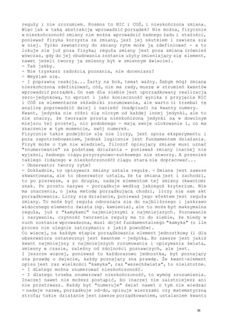 reguły i nie zrozumiem. Kosmos to NIC i COŚ, i nieskończona zmiana.
Więc jak w taką abstrakcję wprowadzić porządek? Nie można, fizycznie
w nieskończoność zmiany nie można wprowadzić żadnego ładu i stałości,
ponieważ fizyka korzysta ze zmiany, jest jej skutkiem i zawiera się
w niej. Tylko zewnętrzny do zmiany rytm może ją zdefiniować - a to
lokuje się już poza fizyką; reguła zmiany jest poza zmianą (również
wówczas, gdy do jej zbudowania zostanie użyty zmieniający się element,
nawet jeżeli tworzy ją zmienny byt w zmiennym świecie).
- Tak jakby.
- Nie tryskasz radością poznania, nie doceniasz?
- Wmyślam się.
- I poprawna reakcja... Żarty na bok, temat ważny. Żebym mógł zmianę
nieskończoną zdefiniować, cóż, nie ma rady, muszę w strumień kwantów
wprowadzić porządek. On sam dla siebie jest uporządkowany realizacją
zero-jedynkową, to wprost i jako konieczność wynika z przyjęcia NIC
i COŚ za elementarne składniki rozumowania, ale warto (i trzeba) tę
analizę poprowadzić dalej i nanieść (nadpisać) na kwanty numery.
Kwant, jedynka nie różni się niczym od każdej innej jedynki, ale to
nie znaczy, że tworzące prostą nieskończoną jedynki są w dowolnym
miejscu tej prostej, nic podobnego - mają swoje ulokowanie i, co ma
znaczenie w tym momencie, swój numerek.
Fizycznie takie podejście się nie liczy, jest spoza eksperymentu i
poza zapotrzebowaniem, jednak logicznie jest fundamentem działania.
Fizyk może o tym nie wiedzieć, filozof opisujący zmianę musi uznać
"znumerowanie" za podstawę działania - ponieważ zmiany inaczej nie
wyjaśni, żadnego ciągu przyczynowo-sutkowego nie stworzy. A przecież
takiego (idącego w nieskończoność) ciągu stara się dopracować...
- Obserwator tworzy rytm?
- Dokładnie, to opisywacz zmiany ustala regułę. - Zmiana jest zawsze
skwantowana, ale to obserwator ustala, że ta zmiana jest i zachodzi,
to po pierwsze, a po drugie, nadaje elementom tej zmiany (kwantom)
znak. Po prostu nazywa - porządkuje według jakiegoś kryterium. Nie
ma znaczenia, o jaką metodę porządkującą chodzi, liczy się sam akt
porządkowania. Liczy się działanie, ponieważ jego efektem jest reguła
zmiany. To może być reguła odnosząca się do najbliższego i jaskrawo
widocznego elementu świata (np. kamienia), ale to może być maksymalna
reguła, już z "kamykami" najmniejszymi z najmniejszych. Poznawanie
i nazywanie, czynność tworzenia reguły ma to do siebie, że kiedy w
ruch zostanie wprowadzona, musi dojść fundamentalnego "kamyka" (o ile
proces nie ulegnie zatrzymaniu z jakiś powodów).
Co więcej, na każdym etapie porządkowania element jednostkowy (i dla
obserwatora ostateczny) jest kwantem - jedynką. Bo zawsze jest jakiś
kwant najmniejszy z najmniejszych rozumowania i opisywania świata,
zmienny w czasie, zależny od zdolności poznawczych, ale jest.
I jeszcze więcej, ponieważ to każdorazowo jednostka, byt poznający
zna prawdę o świecie, każdy poznający zna prawdę. Że kwant-element
opisu jest raz wielkości "kamyka", raz "wszechświata", to nieistotne.
- I dlatego można znumerować nieskończoność.
- I dlatego trzeba znumerować nieskończoność, to wymóg zrozumienia.
Inaczej nawet nie możesz postąpić, bo inaczej nie zaistniejesz ani
nie przetrwasz. Każdy byt "numeruje" świat nawet o tym nie wiedząc
- nadaje nazwę, porządkuje od-do, opisuje wierszami czy matematyczną
strofą; takie działanie jest zawsze porządkowaniem, ustalaniem kwantu
36
 