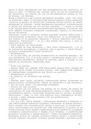 opisu, a dalej operowaniem nim. Bez porządkowania, bez ustalenia, co
było, co jest i co będzie, bez takiego czynu nie ma ani obserwatora,
ani działania, ani świata. Bo jak nie ma obserwatora zmiany, to nie
ma zmiany, już mówiłem.
Muszę w jednolity ciąg zjawisk wprowadzić porządek, czyli coś uznać
za jednostkę i kwant (i wielokrotność takiego kwantu), muszę wyznaczyć
(ustalić, przyjąć), że któryś jest pierwszy, któryś ostatni (w ramach
dostępnego mi zakresu) - muszę maksymalnie wprowadzić nieskończoność
w zmianę (bo przecież się nie kończy, istnieję) - i muszę na koniec
w tak spreparowaną "siatkę kartograficzną" wprowadzić zrozumiałe dla
mnie symbole kolejnych elementów (znumerować, nazwać), co warunkuje
dalsze działanie.
Powtarzam, muszę to wszystko zrobić, ponieważ inaczej jednolitego i
nieskończonego strumienia zmian nie zdefiniuję. To ja porządkuję i
dla siebie, to ja wyznaczam jednostki i zbiory jednostek (ich stany
skupienia, "zbrylenia") - to ja i dla siebie tak czynię, i jest to
absolutna konieczność.
- Niech będzie, że konieczność.
- Sam kiedyś do tego dojdziesz... Jest tylko "mieszanina", i to ja
tę mieszaninę porządkuję. I pytanie: jak, w oparciu o jakie "znaki"
najlepiej przeprowadzić takie działanie?
- Matematyczne.
- Bo są pod ręką, bo zostały przepatrzone na wszelkie sposoby - bo
się sprawdziły, itd. A że przy okazji i matematykom można coś o ich
abstrakcjach powiedzieć, związać ze światem, ubrać w fizykę, to już
dodatek do działania, nadmiarowy zysk.
...
- Punkt czy prosta?
- Kwanty. Mamy już jedynkę (COŚ sobie pędzi poprze NIC), dlatego do
dalszego opisu trzeba zastosować prostą. Jako symboliczne oddanie,
że jedynka-kwant przemieszcza się "punkt po punkcie".
- Nieskończoną prostą.
- A, widzisz, tu zaczynają się schody.
- Co?
- Owszem, masz rację, najlepiej nieskończoną zmianę zobrazować za
pomocą prostej nieskończonej. Jednak są zależności w tym działaniu,
i one są teraz ważne - bo opisujemy szczegóły.
- Prosta nie jest prostą?
- Tak daleko się nie posunę, ale powiem, że to zależy. Od czego? Od
obserwatora. Od jego metody porządkowania świata, a nawet od momentu
porządkowania (epoki). Ale przede wszystkim jest to zależne od punktu
odniesienia - tego, co jest tłem analizy. Czyli maksymalnie od NIC,
w którym i wobec którego wszelkie COŚ się przemieszcza.
- Proszę o więcej.
- Już się robi, panie kolego... Mieszaninę doskonałą w Kosmosie (w
tak zdefiniowanym zakresie) najlepiej zobrazować za pomocą prostej.
Skoro pojawia się nieskończoność zmiany w analizie, to oczywistym i
wręcz narzucającym się ujęciem jest taka abstrakcja. A prosta, to za
wiedzą szkolną, "jest jednym z podstawowych pojęć geometrii, przypadek
szczególny nieograniczonej z obydwu stron krzywej, o nieskończonym
promieniu krzywizny w każdym punkcie" - chyba zacytowałem poprawnie.
Najlepszą prostą do takiego działania będzie prosta z wyróżnionym
punktem zerowym. Dlaczego? Ponieważ jestem-jesteśmy - ponieważ punkt
37
 
