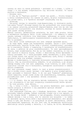 uznany za zero to nasze położenie - ponieważ to z niego, i tylko z
niego i w nim możemy indywidualnie czy zbiorowo działać. To nasze
miejsce w bezkresie.
- Rozumne zero.
- A jak, my to "myśląca pustka" - doceń ten punkt... Prosta biegnie
z minus nieskończoności (to zakres za nami), do plus nieskończoności
(to przed nami), a w "punkcie zerowym" znajdujemy się my.
- Doceniam.
- Ten punkt zerowy to wszystko czym dysponujemy, to dosłownie punkt,
tak zwane "teraz". Niczego więcej nie ma, przeszłość się zrealizowała
i na zawsze ustaliła, przyszłość dopiero będzie, więc nie ma jak tam
zajrzeć (to w przyszłości się zbuduje), dlatego do naszej dyspozycji
jest punkt zerowy prostej.
Mówiąc inaczej, geometryczne ustalenie, że jest taka prosta, którą
w matematyce zastępuje zbiór liczb całkowitych - to oddanie w takim
języku naszego istnienia (czy dowolnego, wybranego za punkt zerowy
faktu-bytu), to zdefiniowanie nieskończoności z punktu widzenia tego,
kto to prowadzi.
- Ale zbiór liczb całkowitych nie jest jedynym sposobem opisu.
- Do tego dążę, uwaga jak najbardziej zasadna. Zanim o tych innych
możliwościach, jeszcze kilka słów o prostej nieskończonej, ponieważ
ma to znaczenie. Chodzi o numerację, o narastanie od nieskończoności
do zera, a później do plus nieskończoności. To jest uporządkowanie
chaosu, jego znumerowanie. Nie ma na ten moment znaczenia, co się za
tym realnie w świecie kryje, chodzi o abstrakcję, która wprowadza i
tworzy porządek. Tu i teraz porządek samej matematyki, a przy okazji
coś innego można tak opisać (to ten wspomniany zysk, który z takiego
działania daje się wiekami czerpać).
Sprawa w znumerowaniu, w logicznej kolejności następowania elementów
zbioru. One są wielokrotnością jedynki, to po pierwsze, a po drugie
odstęp między nimi też jest jedynkowy. A po trzecie, to jest linia,
logicznie liniowe (tu: w kolejności, następcze) zaistnienie w ramach
zbioru elementów.
Coś jest pierwsze (nawet jeżeli to jest w minus nieskończoności) -
coś w środku (czyli punkt zerowy) - coś będzie w plus kiedyś-gdzieś.
Masz porządek w chaosie? Masz. A że raz pod "numerki" podstawiasz
sobie kamyczki, innym razem atomy lub wszechświaty, nieważne, reguła
porządkująca jest i się sprawdza: zmianę rozumiesz.
- Rozumiem.
- I o to chodzi. Nie ma znaczenia metoda znakowania, liczy się zysk
z jej stosowania. A ten jest oczywisty: nieskończoność można opisać.
- Są inne proste, inne zbiory.
- Są, i teraz o nich... Pytanie: czy prosta bezkresna jest ujęciem
naszej pozycji w zmianie i czy poprawnie opisuje zmianę?
- Sam przed chwilą...
- Jest poprawnym ujęciem, ale i błędnym. Spokojnie. Jak wiesz lubię
aforyzmy, oddają prawdę, jednak niekiedy trzeba się w nie wgryźć, co
by tej prawdy dojść - podobnie w tym przypadku. Prosta nieskończona
oddaje zmianę i nas w niej, ale to jeszcze nie wszystko - to jeden
ze sposobów opisu, który może i musi wytworzyć obserwator. Ale sprawa
teraz w tym, jak działa i co przyjmuje za punkt odniesienia, jakimi
możliwościami dysponuje. Bo nie jest tak, że matematyka konstruując
abstrakcję ustala prawdy o świecie, i to takie, że ho-ho. Matematyka
38
 